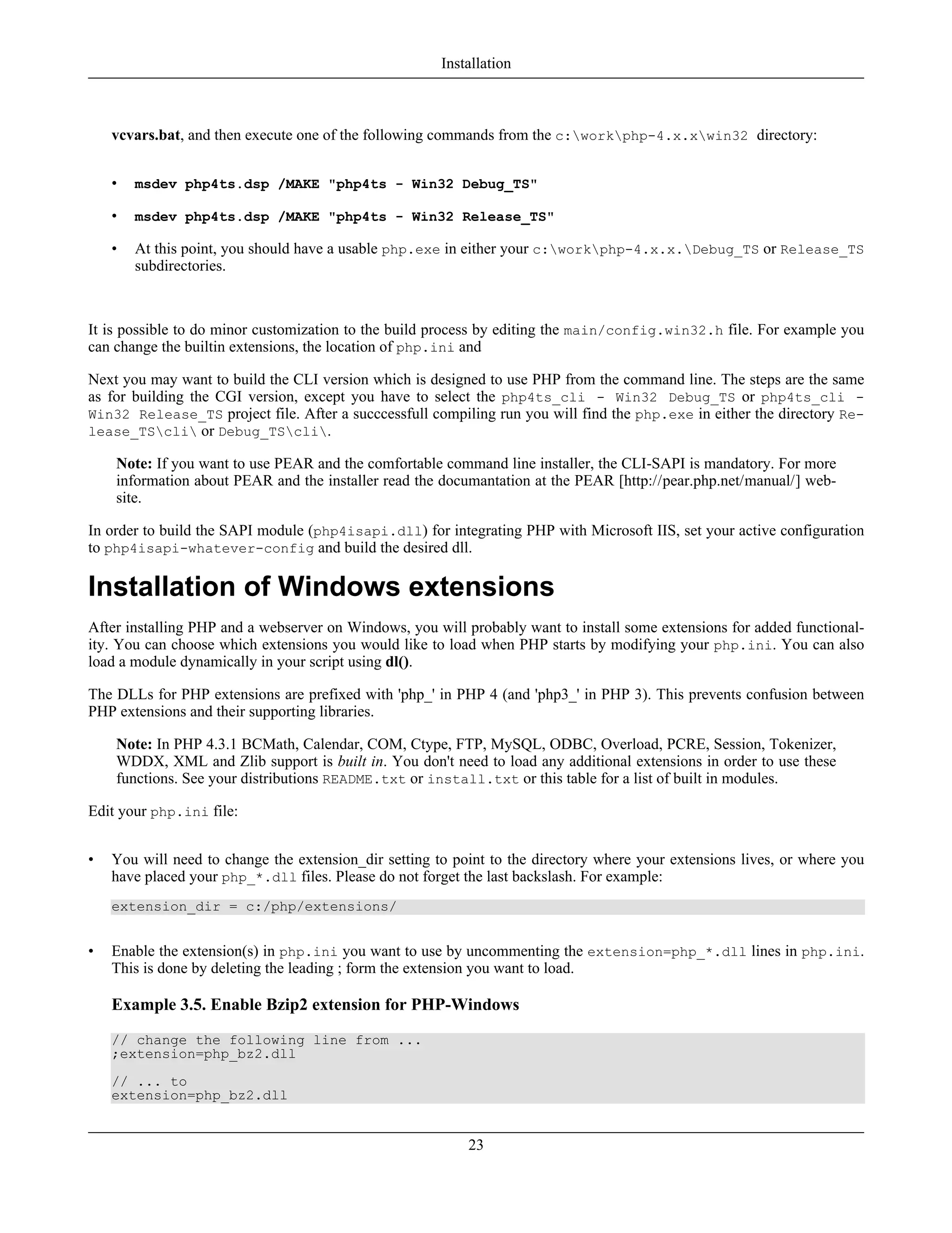 vcvars.bat, and then execute one of the following commands from the c:workphp-4.x.xwin32 directory:
• msdev php4ts.dsp /MAKE "php4ts - Win32 Debug_TS"
• msdev php4ts.dsp /MAKE "php4ts - Win32 Release_TS"
• At this point, you should have a usable php.exe in either your c:workphp-4.x.x.Debug_TS or Release_TS
subdirectories.
It is possible to do minor customization to the build process by editing the main/config.win32.h file. For example you
can change the builtin extensions, the location of php.ini and
Next you may want to build the CLI version which is designed to use PHP from the command line. The steps are the same
as for building the CGI version, except you have to select the php4ts_cli - Win32 Debug_TS or php4ts_cli -
Win32 Release_TS project file. After a succcessfull compiling run you will find the php.exe in either the directory Re-
lease_TScli or Debug_TScli.
Note: If you want to use PEAR and the comfortable command line installer, the CLI-SAPI is mandatory. For more
information about PEAR and the installer read the documantation at the PEAR [http://pear.php.net/manual/] web-
site.
In order to build the SAPI module (php4isapi.dll) for integrating PHP with Microsoft IIS, set your active configuration
to php4isapi-whatever-config and build the desired dll.
Installation of Windows extensions
After installing PHP and a webserver on Windows, you will probably want to install some extensions for added functional-
ity. You can choose which extensions you would like to load when PHP starts by modifying your php.ini. You can also
load a module dynamically in your script using dl().
The DLLs for PHP extensions are prefixed with 'php_' in PHP 4 (and 'php3_' in PHP 3). This prevents confusion between
PHP extensions and their supporting libraries.
Note: In PHP 4.3.1 BCMath, Calendar, COM, Ctype, FTP, MySQL, ODBC, Overload, PCRE, Session, Tokenizer,
WDDX, XML and Zlib support is built in. You don't need to load any additional extensions in order to use these
functions. See your distributions README.txt or install.txt or this table for a list of built in modules.
Edit your php.ini file:
• You will need to change the extension_dir setting to point to the directory where your extensions lives, or where you
have placed your php_*.dll files. Please do not forget the last backslash. For example:
extension_dir = c:/php/extensions/
• Enable the extension(s) in php.ini you want to use by uncommenting the extension=php_*.dll lines in php.ini.
This is done by deleting the leading ; form the extension you want to load.
Example 3.5. Enable Bzip2 extension for PHP-Windows
// change the following line from ...
;extension=php_bz2.dll
// ... to
extension=php_bz2.dll
Installation
23
 