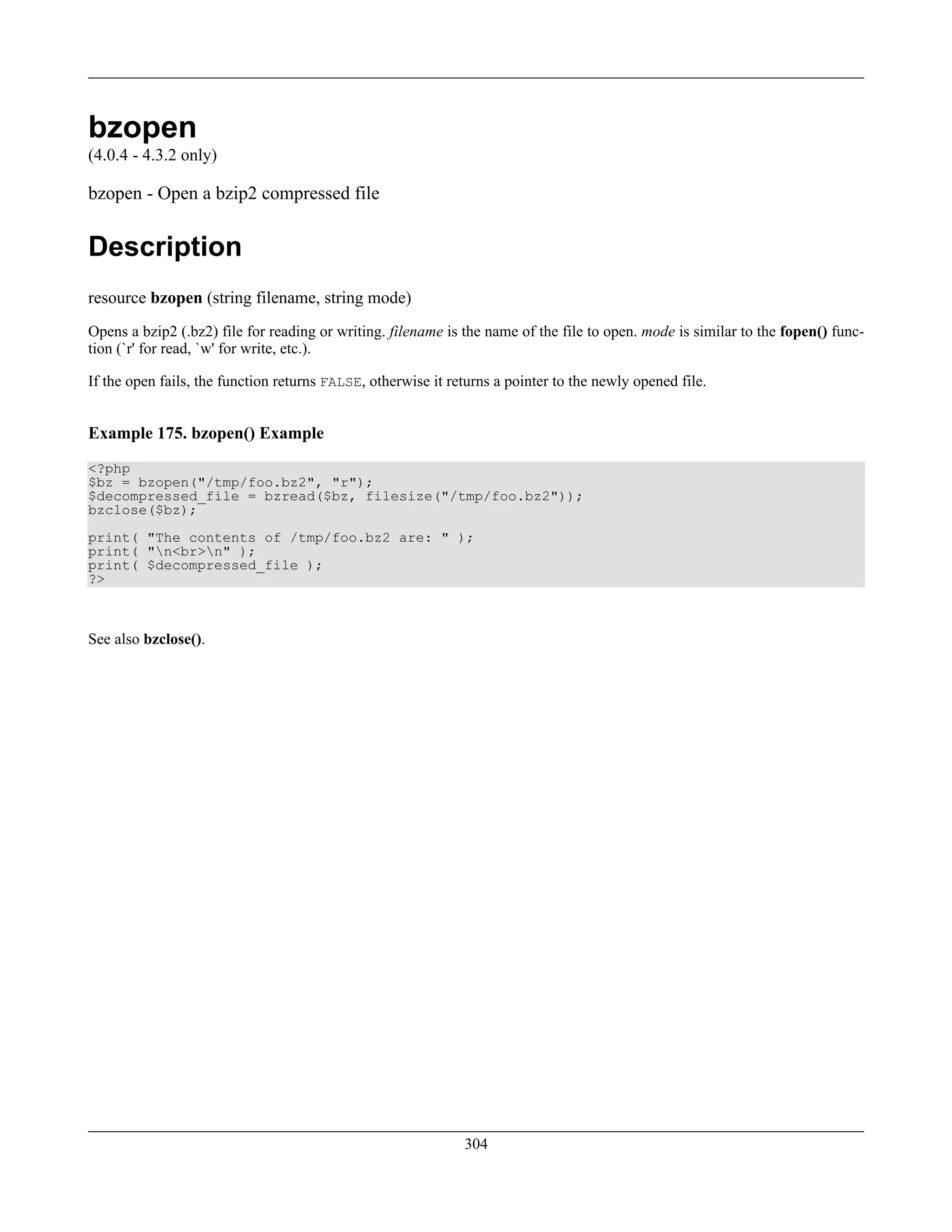 bzopen
(4.0.4 - 4.3.2 only)
bzopen - Open a bzip2 compressed file
Description
resource bzopen (string filename, string mode)
Opens a bzip2 (.bz2) file for reading or writing. filename is the name of the file to open. mode is similar to the fopen() func-
tion (`r' for read, `w' for write, etc.).
If the open fails, the function returns FALSE, otherwise it returns a pointer to the newly opened file.
Example 175. bzopen() Example
<?php
$bz = bzopen("/tmp/foo.bz2", "r");
$decompressed_file = bzread($bz, filesize("/tmp/foo.bz2"));
bzclose($bz);
print( "The contents of /tmp/foo.bz2 are: " );
print( "n<br>n" );
print( $decompressed_file );
?>
See also bzclose().
304
 