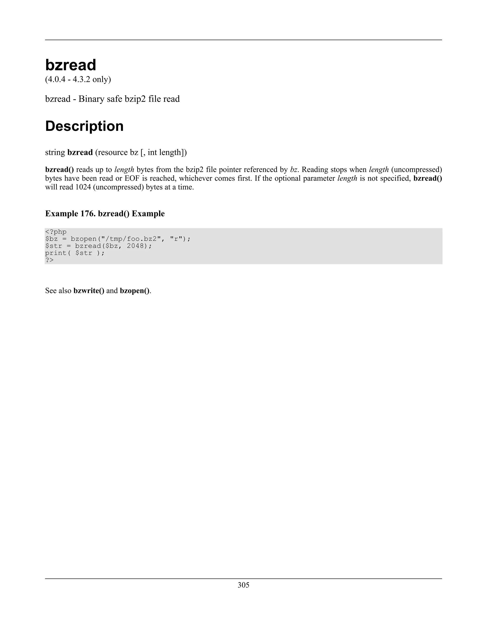 bzread
(4.0.4 - 4.3.2 only)
bzread - Binary safe bzip2 file read
Description
string bzread (resource bz [, int length])
bzread() reads up to length bytes from the bzip2 file pointer referenced by bz. Reading stops when length (uncompressed)
bytes have been read or EOF is reached, whichever comes first. If the optional parameter length is not specified, bzread()
will read 1024 (uncompressed) bytes at a time.
Example 176. bzread() Example
<?php
$bz = bzopen("/tmp/foo.bz2", "r");
$str = bzread($bz, 2048);
print( $str );
?>
See also bzwrite() and bzopen().
305
 