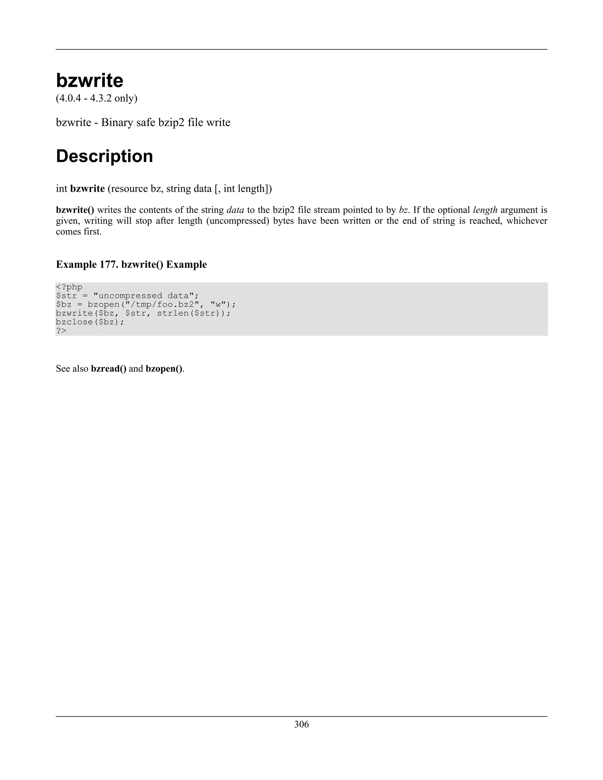 bzwrite
(4.0.4 - 4.3.2 only)
bzwrite - Binary safe bzip2 file write
Description
int bzwrite (resource bz, string data [, int length])
bzwrite() writes the contents of the string data to the bzip2 file stream pointed to by bz. If the optional length argument is
given, writing will stop after length (uncompressed) bytes have been written or the end of string is reached, whichever
comes first.
Example 177. bzwrite() Example
<?php
$str = "uncompressed data";
$bz = bzopen("/tmp/foo.bz2", "w");
bzwrite($bz, $str, strlen($str));
bzclose($bz);
?>
See also bzread() and bzopen().
306
 