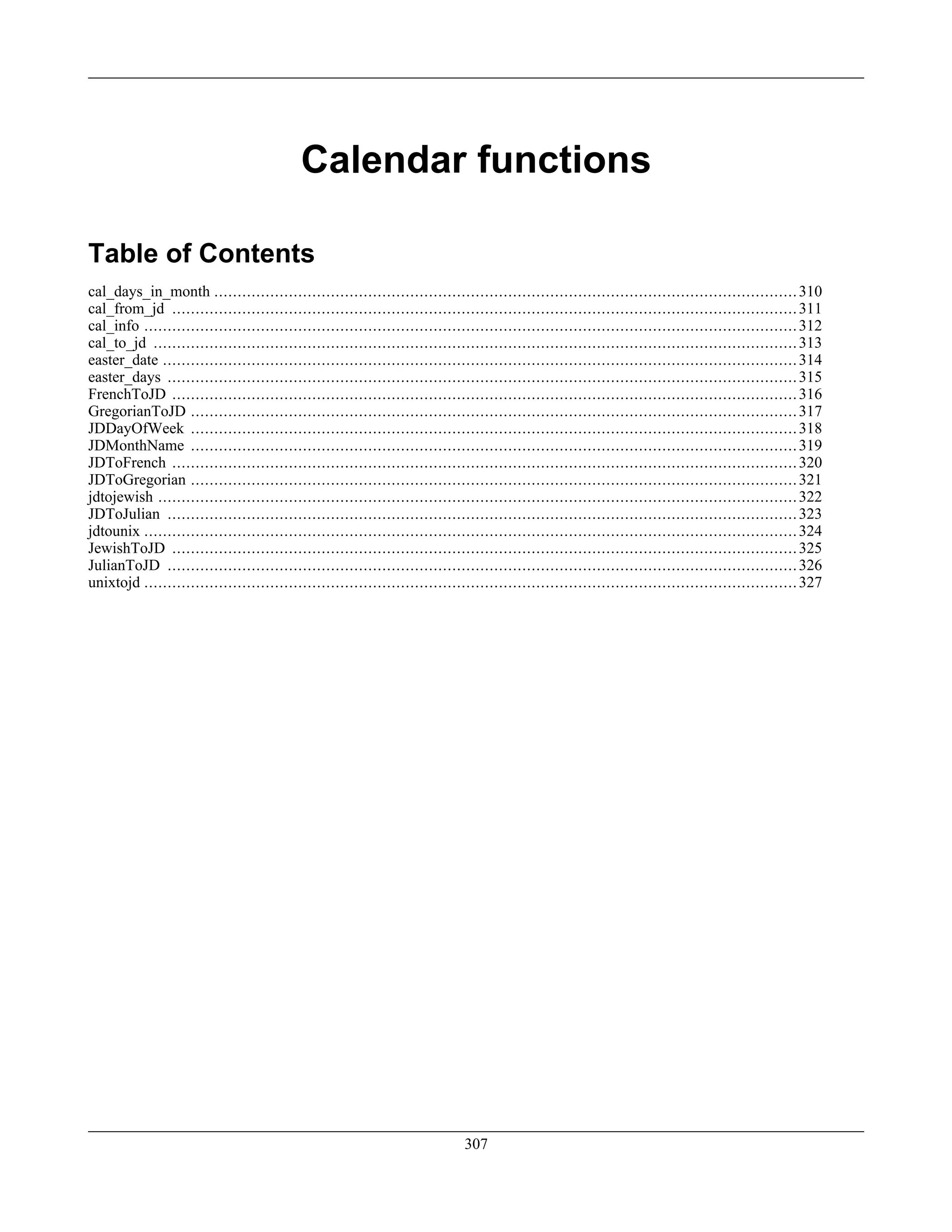 Calendar functions
Table of Contents
cal_days_in_month .............................................................................................................................310
cal_from_jd ......................................................................................................................................311
cal_info ............................................................................................................................................312
cal_to_jd ..........................................................................................................................................313
easter_date ........................................................................................................................................314
easter_days .......................................................................................................................................315
FrenchToJD ......................................................................................................................................316
GregorianToJD ..................................................................................................................................317
JDDayOfWeek ..................................................................................................................................318
JDMonthName ..................................................................................................................................319
JDToFrench ......................................................................................................................................320
JDToGregorian ..................................................................................................................................321
jdtojewish .........................................................................................................................................322
JDToJulian .......................................................................................................................................323
jdtounix ............................................................................................................................................324
JewishToJD ......................................................................................................................................325
JulianToJD .......................................................................................................................................326
unixtojd ............................................................................................................................................327
307
 