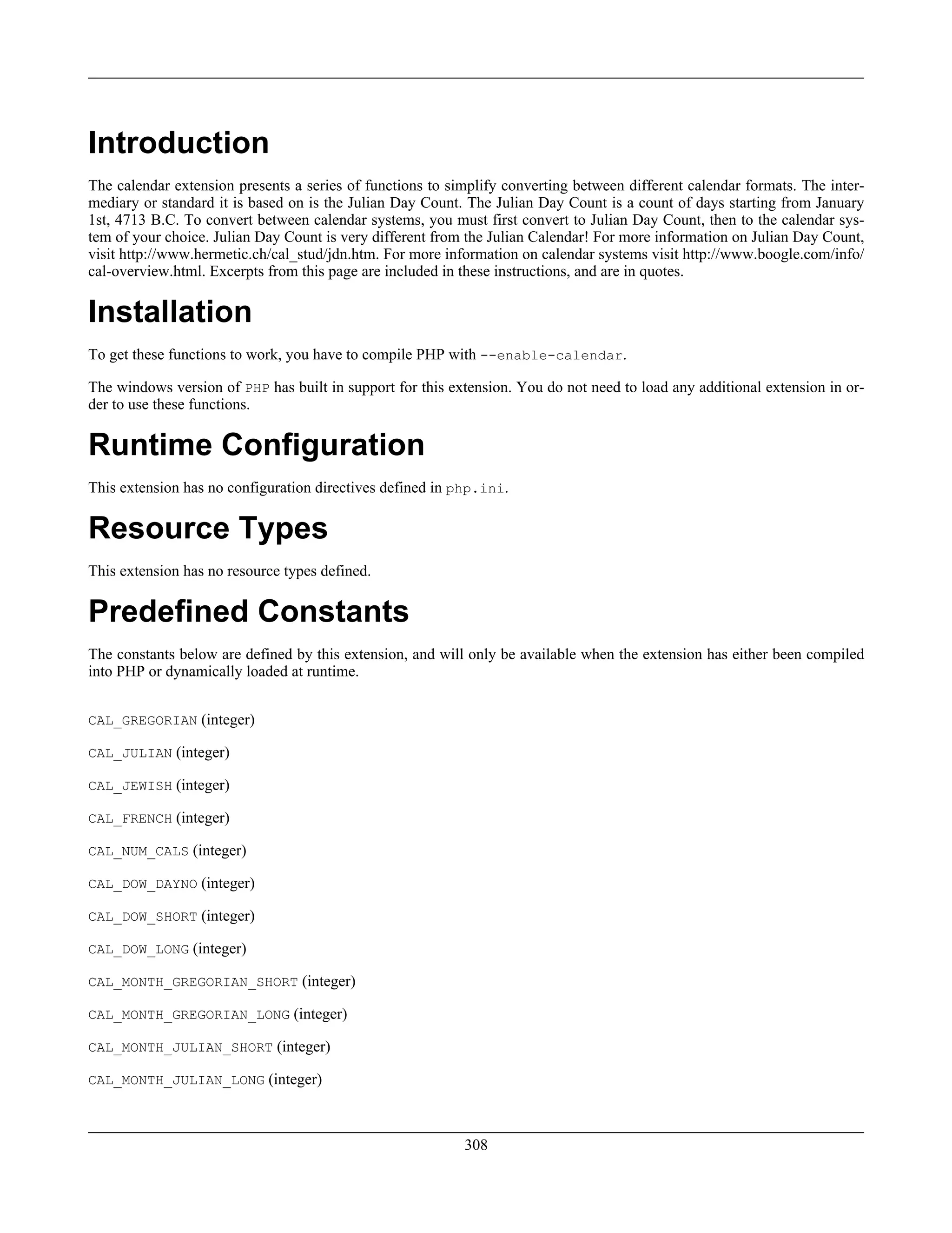 Introduction
The calendar extension presents a series of functions to simplify converting between different calendar formats. The inter-
mediary or standard it is based on is the Julian Day Count. The Julian Day Count is a count of days starting from January
1st, 4713 B.C. To convert between calendar systems, you must first convert to Julian Day Count, then to the calendar sys-
tem of your choice. Julian Day Count is very different from the Julian Calendar! For more information on Julian Day Count,
visit http://www.hermetic.ch/cal_stud/jdn.htm. For more information on calendar systems visit http://www.boogle.com/info/
cal-overview.html. Excerpts from this page are included in these instructions, and are in quotes.
Installation
To get these functions to work, you have to compile PHP with --enable-calendar.
The windows version of PHP has built in support for this extension. You do not need to load any additional extension in or-
der to use these functions.
Runtime Configuration
This extension has no configuration directives defined in php.ini.
Resource Types
This extension has no resource types defined.
Predefined Constants
The constants below are defined by this extension, and will only be available when the extension has either been compiled
into PHP or dynamically loaded at runtime.
CAL_GREGORIAN (integer)
CAL_JULIAN (integer)
CAL_JEWISH (integer)
CAL_FRENCH (integer)
CAL_NUM_CALS (integer)
CAL_DOW_DAYNO (integer)
CAL_DOW_SHORT (integer)
CAL_DOW_LONG (integer)
CAL_MONTH_GREGORIAN_SHORT (integer)
CAL_MONTH_GREGORIAN_LONG (integer)
CAL_MONTH_JULIAN_SHORT (integer)
CAL_MONTH_JULIAN_LONG (integer)
308
 