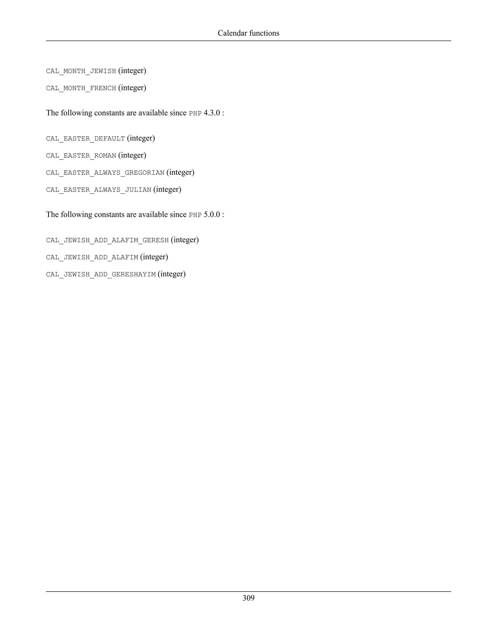 CAL_MONTH_JEWISH (integer)
CAL_MONTH_FRENCH (integer)
The following constants are available since PHP 4.3.0 :
CAL_EASTER_DEFAULT (integer)
CAL_EASTER_ROMAN (integer)
CAL_EASTER_ALWAYS_GREGORIAN (integer)
CAL_EASTER_ALWAYS_JULIAN (integer)
The following constants are available since PHP 5.0.0 :
CAL_JEWISH_ADD_ALAFIM_GERESH (integer)
CAL_JEWISH_ADD_ALAFIM (integer)
CAL_JEWISH_ADD_GERESHAYIM (integer)
Calendar functions
309
 