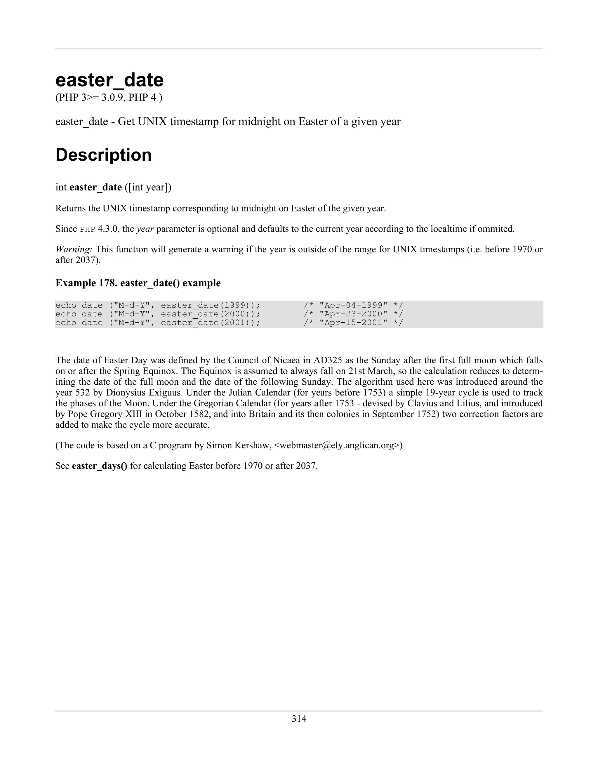 easter_date
(PHP 3>= 3.0.9, PHP 4 )
easter_date - Get UNIX timestamp for midnight on Easter of a given year
Description
int easter_date ([int year])
Returns the UNIX timestamp corresponding to midnight on Easter of the given year.
Since PHP 4.3.0, the year parameter is optional and defaults to the current year according to the localtime if ommited.
Warning: This function will generate a warning if the year is outside of the range for UNIX timestamps (i.e. before 1970 or
after 2037).
Example 178. easter_date() example
echo date ("M-d-Y", easter_date(1999)); /* "Apr-04-1999" */
echo date ("M-d-Y", easter_date(2000)); /* "Apr-23-2000" */
echo date ("M-d-Y", easter_date(2001)); /* "Apr-15-2001" */
The date of Easter Day was defined by the Council of Nicaea in AD325 as the Sunday after the first full moon which falls
on or after the Spring Equinox. The Equinox is assumed to always fall on 21st March, so the calculation reduces to determ-
ining the date of the full moon and the date of the following Sunday. The algorithm used here was introduced around the
year 532 by Dionysius Exiguus. Under the Julian Calendar (for years before 1753) a simple 19-year cycle is used to track
the phases of the Moon. Under the Gregorian Calendar (for years after 1753 - devised by Clavius and Lilius, and introduced
by Pope Gregory XIII in October 1582, and into Britain and its then colonies in September 1752) two correction factors are
added to make the cycle more accurate.
(The code is based on a C program by Simon Kershaw, <webmaster@ely.anglican.org>)
See easter_days() for calculating Easter before 1970 or after 2037.
314
 