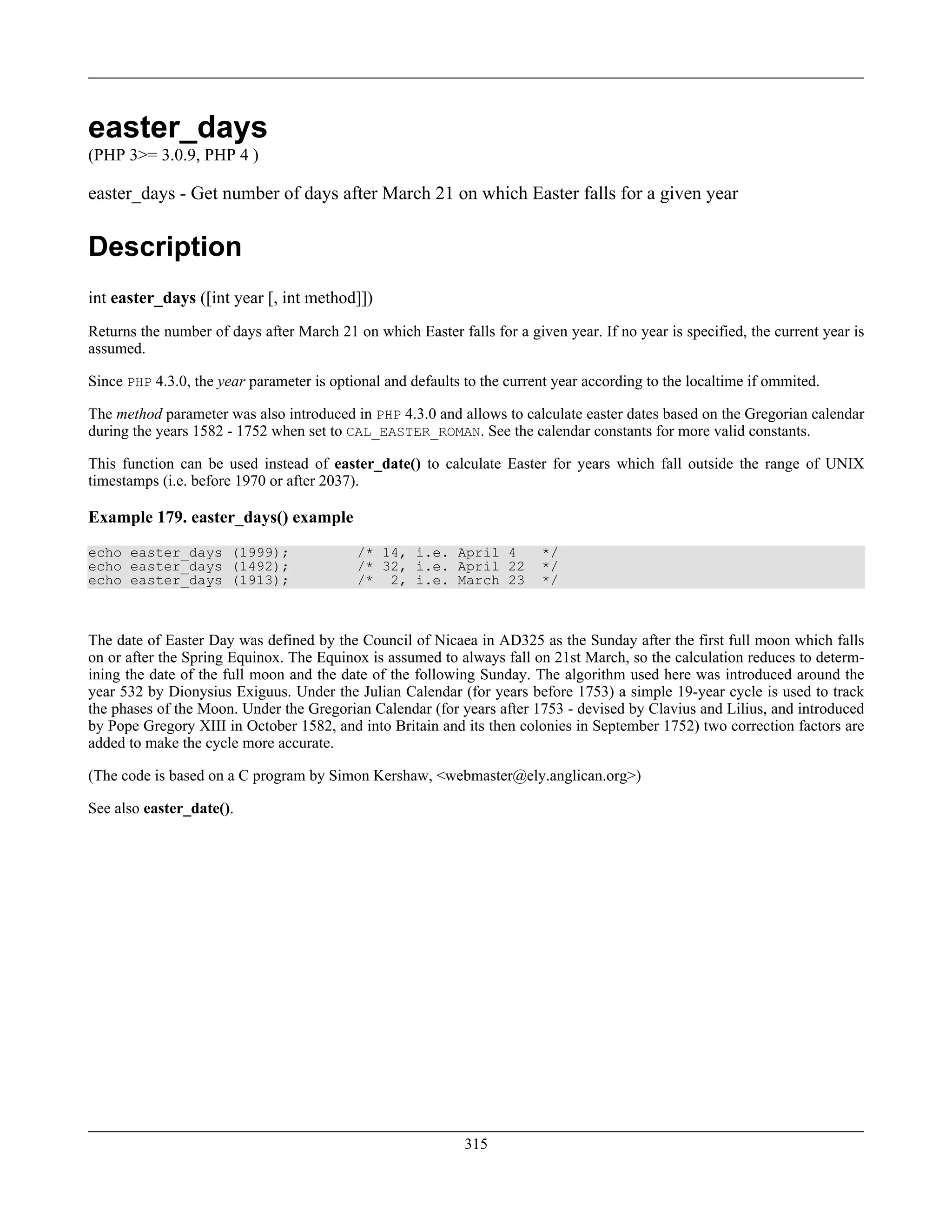 easter_days
(PHP 3>= 3.0.9, PHP 4 )
easter_days - Get number of days after March 21 on which Easter falls for a given year
Description
int easter_days ([int year [, int method]])
Returns the number of days after March 21 on which Easter falls for a given year. If no year is specified, the current year is
assumed.
Since PHP 4.3.0, the year parameter is optional and defaults to the current year according to the localtime if ommited.
The method parameter was also introduced in PHP 4.3.0 and allows to calculate easter dates based on the Gregorian calendar
during the years 1582 - 1752 when set to CAL_EASTER_ROMAN. See the calendar constants for more valid constants.
This function can be used instead of easter_date() to calculate Easter for years which fall outside the range of UNIX
timestamps (i.e. before 1970 or after 2037).
Example 179. easter_days() example
echo easter_days (1999); /* 14, i.e. April 4 */
echo easter_days (1492); /* 32, i.e. April 22 */
echo easter_days (1913); /* 2, i.e. March 23 */
The date of Easter Day was defined by the Council of Nicaea in AD325 as the Sunday after the first full moon which falls
on or after the Spring Equinox. The Equinox is assumed to always fall on 21st March, so the calculation reduces to determ-
ining the date of the full moon and the date of the following Sunday. The algorithm used here was introduced around the
year 532 by Dionysius Exiguus. Under the Julian Calendar (for years before 1753) a simple 19-year cycle is used to track
the phases of the Moon. Under the Gregorian Calendar (for years after 1753 - devised by Clavius and Lilius, and introduced
by Pope Gregory XIII in October 1582, and into Britain and its then colonies in September 1752) two correction factors are
added to make the cycle more accurate.
(The code is based on a C program by Simon Kershaw, <webmaster@ely.anglican.org>)
See also easter_date().
315
 