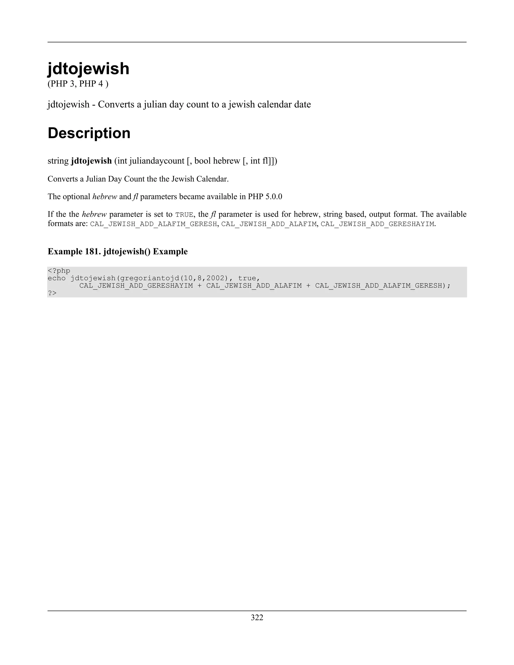 jdtojewish
(PHP 3, PHP 4 )
jdtojewish - Converts a julian day count to a jewish calendar date
Description
string jdtojewish (int juliandaycount [, bool hebrew [, int fl]])
Converts a Julian Day Count the the Jewish Calendar.
The optional hebrew and fl parameters became available in PHP 5.0.0
If the the hebrew parameter is set to TRUE, the fl parameter is used for hebrew, string based, output format. The available
formats are: CAL_JEWISH_ADD_ALAFIM_GERESH, CAL_JEWISH_ADD_ALAFIM, CAL_JEWISH_ADD_GERESHAYIM.
Example 181. jdtojewish() Example
<?php
echo jdtojewish(gregoriantojd(10,8,2002), true,
CAL_JEWISH_ADD_GERESHAYIM + CAL_JEWISH_ADD_ALAFIM + CAL_JEWISH_ADD_ALAFIM_GERESH);
?>
322
 