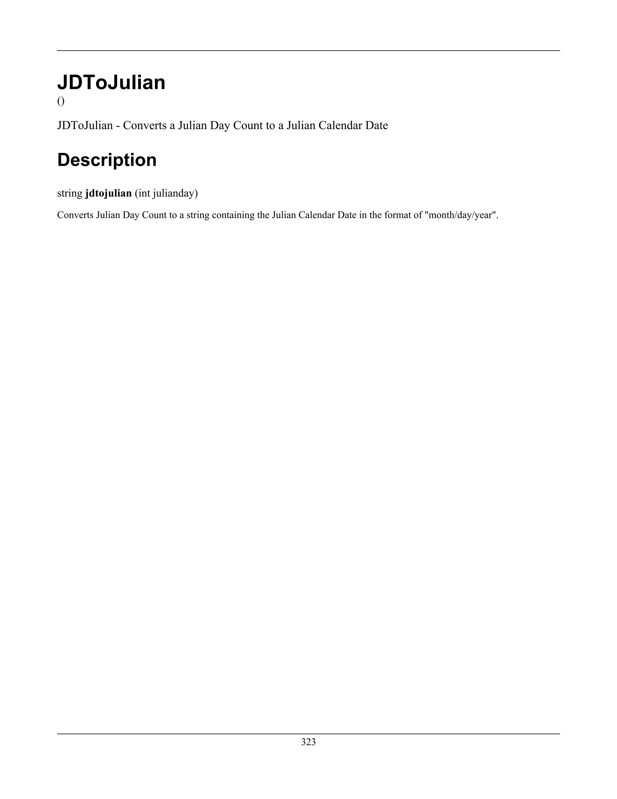 JDToJulian
()
JDToJulian - Converts a Julian Day Count to a Julian Calendar Date
Description
string jdtojulian (int julianday)
Converts Julian Day Count to a string containing the Julian Calendar Date in the format of "month/day/year".
323
 