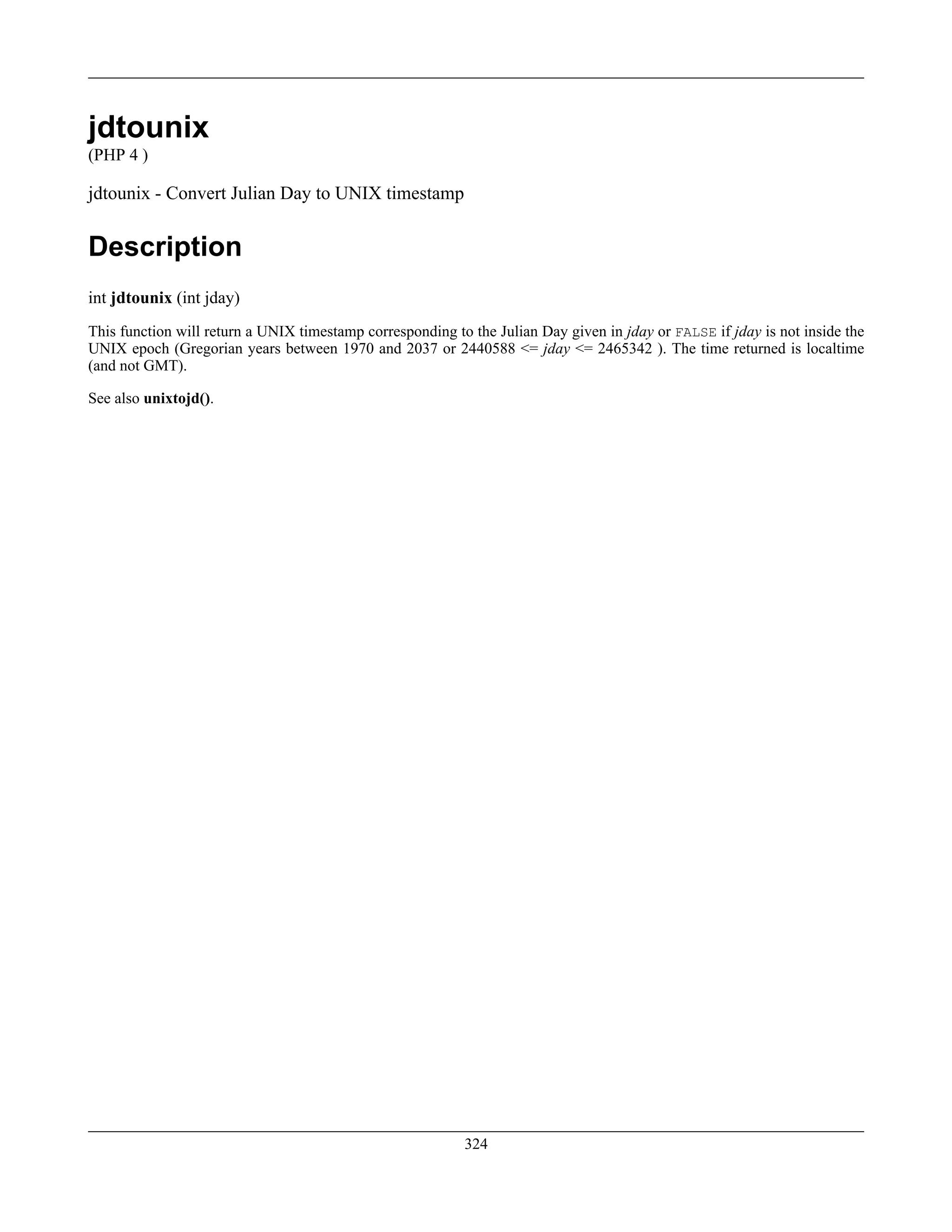 jdtounix
(PHP 4 )
jdtounix - Convert Julian Day to UNIX timestamp
Description
int jdtounix (int jday)
This function will return a UNIX timestamp corresponding to the Julian Day given in jday or FALSE if jday is not inside the
UNIX epoch (Gregorian years between 1970 and 2037 or 2440588 <= jday <= 2465342 ). The time returned is localtime
(and not GMT).
See also unixtojd().
324
 