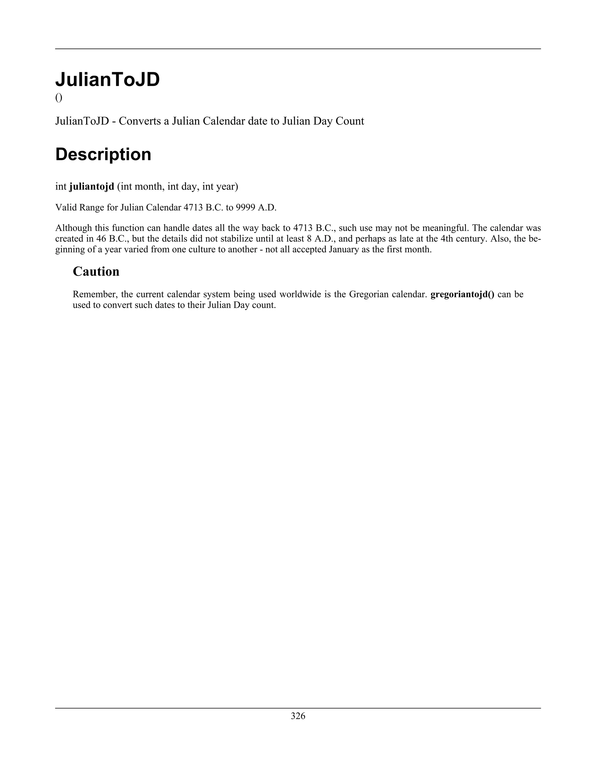 JulianToJD
()
JulianToJD - Converts a Julian Calendar date to Julian Day Count
Description
int juliantojd (int month, int day, int year)
Valid Range for Julian Calendar 4713 B.C. to 9999 A.D.
Although this function can handle dates all the way back to 4713 B.C., such use may not be meaningful. The calendar was
created in 46 B.C., but the details did not stabilize until at least 8 A.D., and perhaps as late at the 4th century. Also, the be-
ginning of a year varied from one culture to another - not all accepted January as the first month.
Caution
Remember, the current calendar system being used worldwide is the Gregorian calendar. gregoriantojd() can be
used to convert such dates to their Julian Day count.
326
 