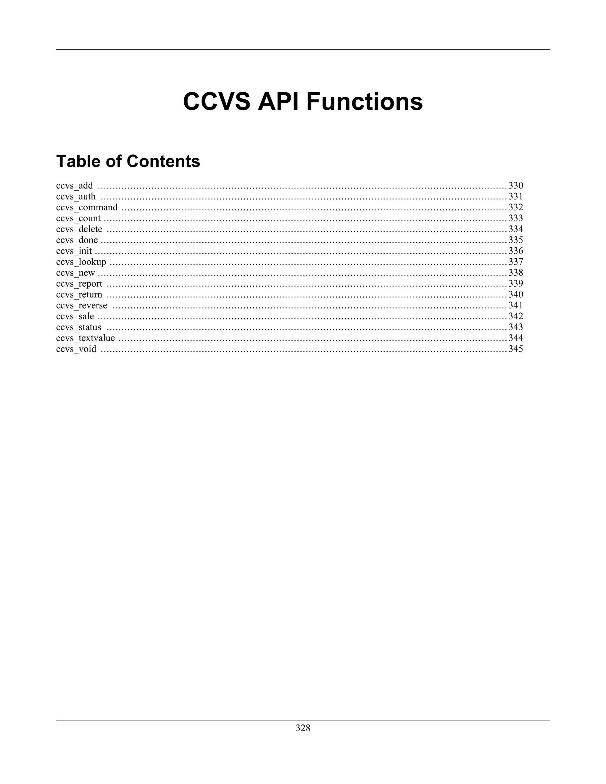 CCVS API Functions
Table of Contents
ccvs_add ..........................................................................................................................................330
ccvs_auth .........................................................................................................................................331
ccvs_command ..................................................................................................................................332
ccvs_count ........................................................................................................................................333
ccvs_delete .......................................................................................................................................334
ccvs_done .........................................................................................................................................335
ccvs_init ...........................................................................................................................................336
ccvs_lookup ......................................................................................................................................337
ccvs_new ..........................................................................................................................................338
ccvs_report .......................................................................................................................................339
ccvs_return .......................................................................................................................................340
ccvs_reverse .....................................................................................................................................341
ccvs_sale ..........................................................................................................................................342
ccvs_status .......................................................................................................................................343
ccvs_textvalue ...................................................................................................................................344
ccvs_void .........................................................................................................................................345
328
 