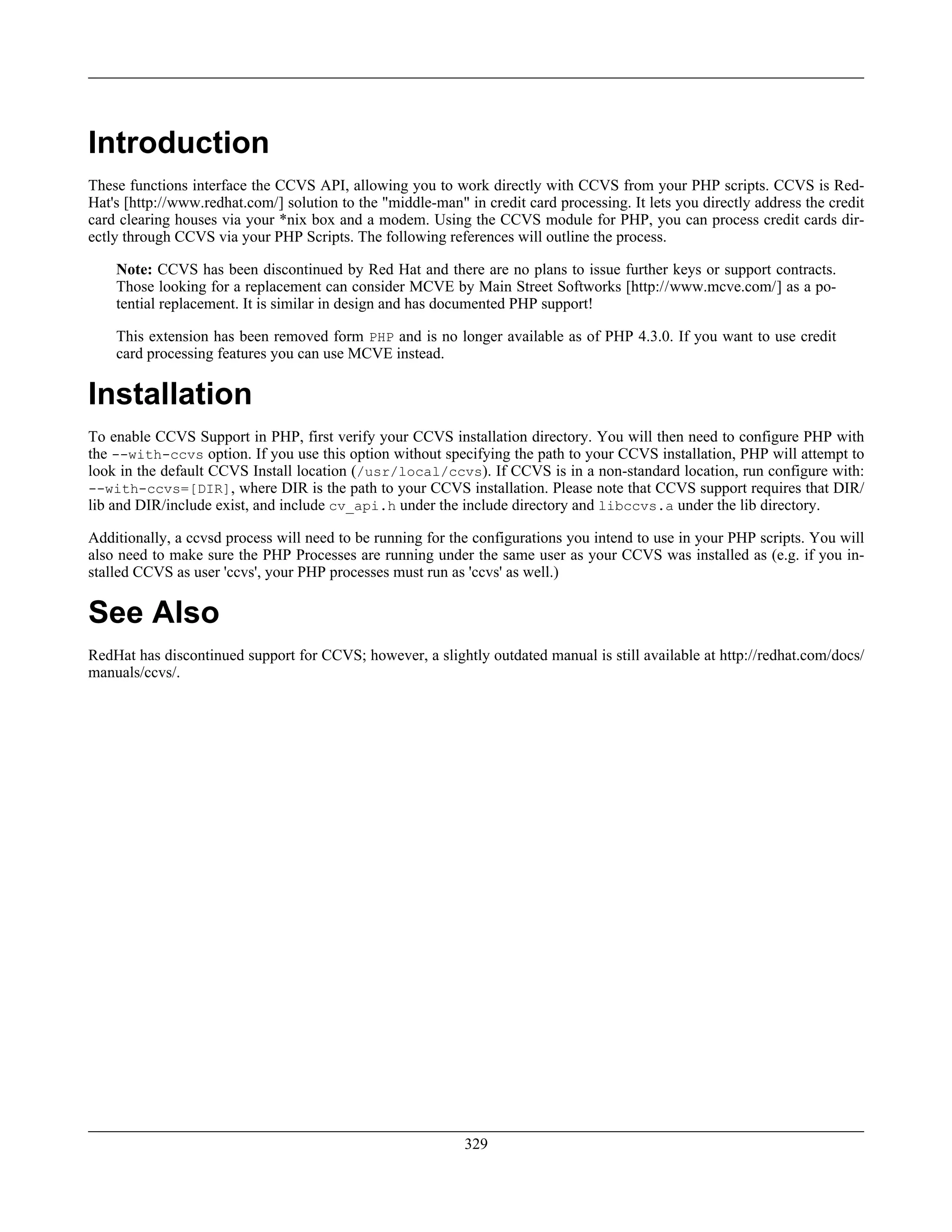 Introduction
These functions interface the CCVS API, allowing you to work directly with CCVS from your PHP scripts. CCVS is Red-
Hat's [http://www.redhat.com/] solution to the "middle-man" in credit card processing. It lets you directly address the credit
card clearing houses via your *nix box and a modem. Using the CCVS module for PHP, you can process credit cards dir-
ectly through CCVS via your PHP Scripts. The following references will outline the process.
Note: CCVS has been discontinued by Red Hat and there are no plans to issue further keys or support contracts.
Those looking for a replacement can consider MCVE by Main Street Softworks [http://www.mcve.com/] as a po-
tential replacement. It is similar in design and has documented PHP support!
This extension has been removed form PHP and is no longer available as of PHP 4.3.0. If you want to use credit
card processing features you can use MCVE instead.
Installation
To enable CCVS Support in PHP, first verify your CCVS installation directory. You will then need to configure PHP with
the --with-ccvs option. If you use this option without specifying the path to your CCVS installation, PHP will attempt to
look in the default CCVS Install location (/usr/local/ccvs). If CCVS is in a non-standard location, run configure with:
--with-ccvs=[DIR], where DIR is the path to your CCVS installation. Please note that CCVS support requires that DIR/
lib and DIR/include exist, and include cv_api.h under the include directory and libccvs.a under the lib directory.
Additionally, a ccvsd process will need to be running for the configurations you intend to use in your PHP scripts. You will
also need to make sure the PHP Processes are running under the same user as your CCVS was installed as (e.g. if you in-
stalled CCVS as user 'ccvs', your PHP processes must run as 'ccvs' as well.)
See Also
RedHat has discontinued support for CCVS; however, a slightly outdated manual is still available at http://redhat.com/docs/
manuals/ccvs/.
329
 