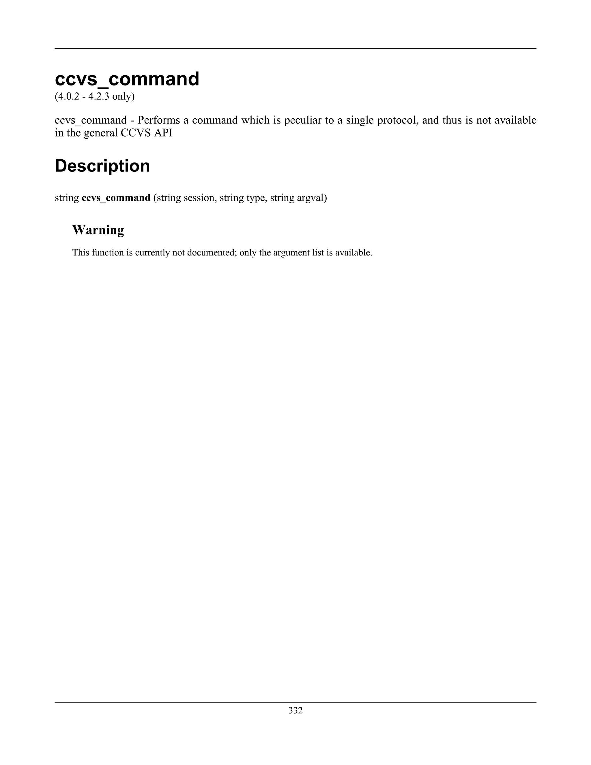 ccvs_command
(4.0.2 - 4.2.3 only)
ccvs_command - Performs a command which is peculiar to a single protocol, and thus is not available
in the general CCVS API
Description
string ccvs_command (string session, string type, string argval)
Warning
This function is currently not documented; only the argument list is available.
332
 
