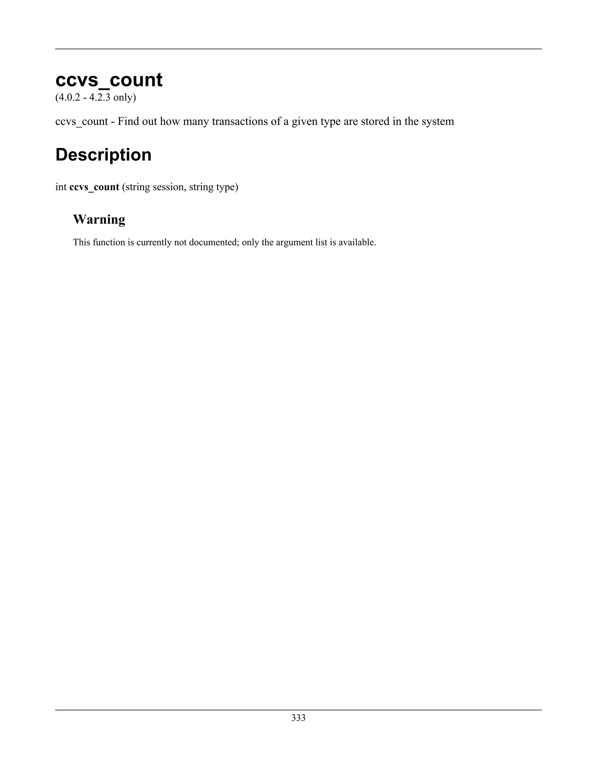 ccvs_count
(4.0.2 - 4.2.3 only)
ccvs_count - Find out how many transactions of a given type are stored in the system
Description
int ccvs_count (string session, string type)
Warning
This function is currently not documented; only the argument list is available.
333
 