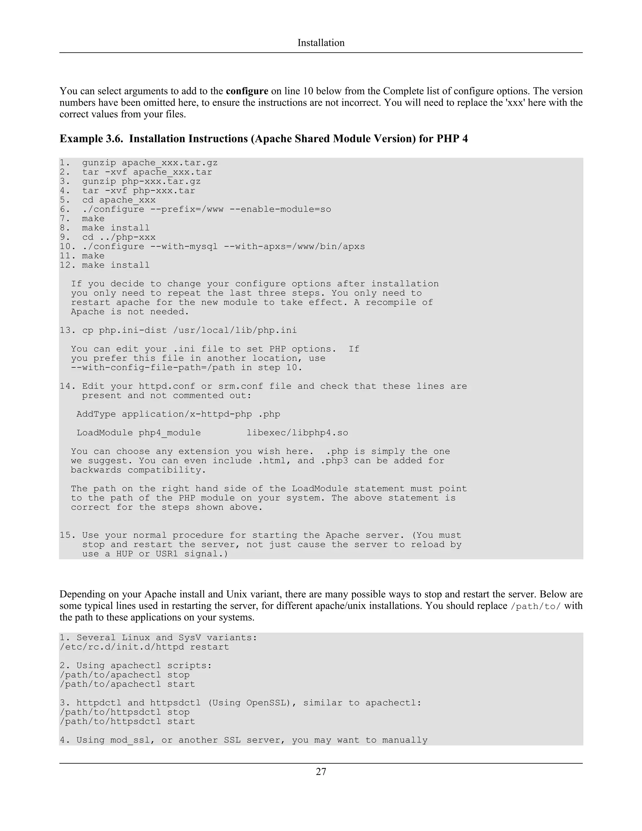 You can select arguments to add to the configure on line 10 below from the Complete list of configure options. The version
numbers have been omitted here, to ensure the instructions are not incorrect. You will need to replace the 'xxx' here with the
correct values from your files.
Example 3.6. Installation Instructions (Apache Shared Module Version) for PHP 4
1. gunzip apache_xxx.tar.gz
2. tar -xvf apache_xxx.tar
3. gunzip php-xxx.tar.gz
4. tar -xvf php-xxx.tar
5. cd apache_xxx
6. ./configure --prefix=/www --enable-module=so
7. make
8. make install
9. cd ../php-xxx
10. ./configure --with-mysql --with-apxs=/www/bin/apxs
11. make
12. make install
If you decide to change your configure options after installation
you only need to repeat the last three steps. You only need to
restart apache for the new module to take effect. A recompile of
Apache is not needed.
13. cp php.ini-dist /usr/local/lib/php.ini
You can edit your .ini file to set PHP options. If
you prefer this file in another location, use
--with-config-file-path=/path in step 10.
14. Edit your httpd.conf or srm.conf file and check that these lines are
present and not commented out:
AddType application/x-httpd-php .php
LoadModule php4_module libexec/libphp4.so
You can choose any extension you wish here. .php is simply the one
we suggest. You can even include .html, and .php3 can be added for
backwards compatibility.
The path on the right hand side of the LoadModule statement must point
to the path of the PHP module on your system. The above statement is
correct for the steps shown above.
15. Use your normal procedure for starting the Apache server. (You must
stop and restart the server, not just cause the server to reload by
use a HUP or USR1 signal.)
Depending on your Apache install and Unix variant, there are many possible ways to stop and restart the server. Below are
some typical lines used in restarting the server, for different apache/unix installations. You should replace /path/to/ with
the path to these applications on your systems.
1. Several Linux and SysV variants:
/etc/rc.d/init.d/httpd restart
2. Using apachectl scripts:
/path/to/apachectl stop
/path/to/apachectl start
3. httpdctl and httpsdctl (Using OpenSSL), similar to apachectl:
/path/to/httpsdctl stop
/path/to/httpsdctl start
4. Using mod_ssl, or another SSL server, you may want to manually
Installation
27
 