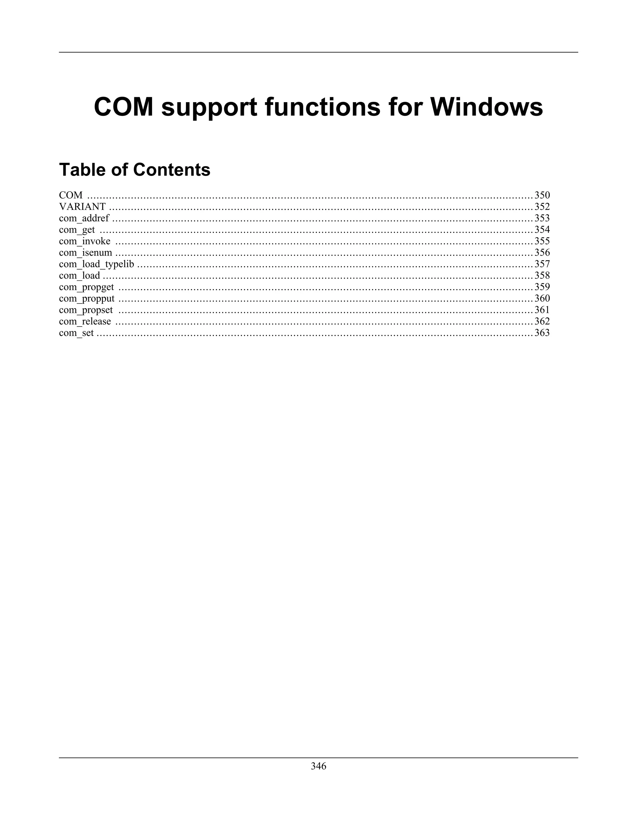 COM support functions for Windows
Table of Contents
COM ...............................................................................................................................................350
VARIANT ........................................................................................................................................352
com_addref .......................................................................................................................................353
com_get ...........................................................................................................................................354
com_invoke ......................................................................................................................................355
com_isenum ......................................................................................................................................356
com_load_typelib ...............................................................................................................................357
com_load ..........................................................................................................................................358
com_propget .....................................................................................................................................359
com_propput .....................................................................................................................................360
com_propset .....................................................................................................................................361
com_release ......................................................................................................................................362
com_set ............................................................................................................................................363
346
 