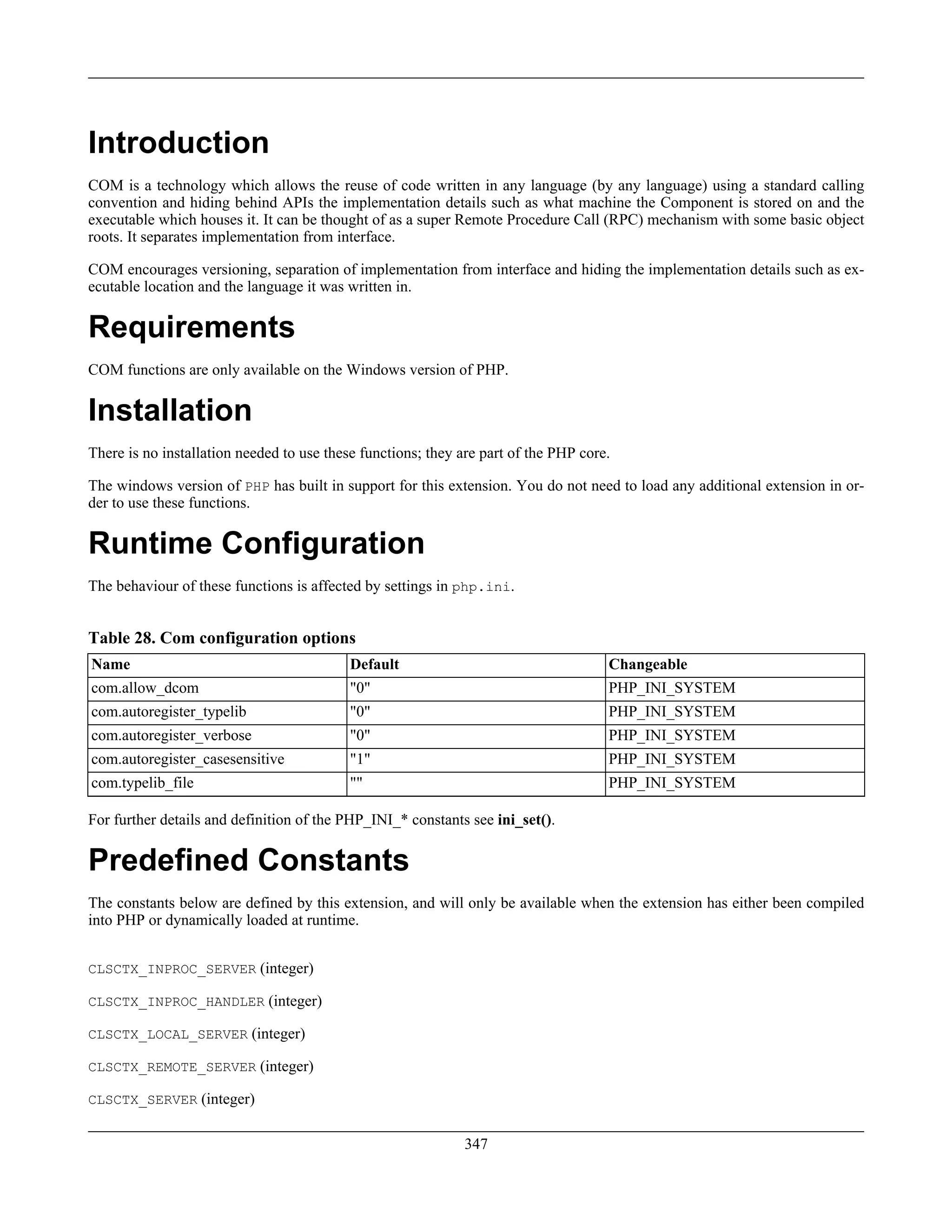 Introduction
COM is a technology which allows the reuse of code written in any language (by any language) using a standard calling
convention and hiding behind APIs the implementation details such as what machine the Component is stored on and the
executable which houses it. It can be thought of as a super Remote Procedure Call (RPC) mechanism with some basic object
roots. It separates implementation from interface.
COM encourages versioning, separation of implementation from interface and hiding the implementation details such as ex-
ecutable location and the language it was written in.
Requirements
COM functions are only available on the Windows version of PHP.
Installation
There is no installation needed to use these functions; they are part of the PHP core.
The windows version of PHP has built in support for this extension. You do not need to load any additional extension in or-
der to use these functions.
Runtime Configuration
The behaviour of these functions is affected by settings in php.ini.
Table 28. Com configuration options
Name Default Changeable
com.allow_dcom "0" PHP_INI_SYSTEM
com.autoregister_typelib "0" PHP_INI_SYSTEM
com.autoregister_verbose "0" PHP_INI_SYSTEM
com.autoregister_casesensitive "1" PHP_INI_SYSTEM
com.typelib_file "" PHP_INI_SYSTEM
For further details and definition of the PHP_INI_* constants see ini_set().
Predefined Constants
The constants below are defined by this extension, and will only be available when the extension has either been compiled
into PHP or dynamically loaded at runtime.
CLSCTX_INPROC_SERVER (integer)
CLSCTX_INPROC_HANDLER (integer)
CLSCTX_LOCAL_SERVER (integer)
CLSCTX_REMOTE_SERVER (integer)
CLSCTX_SERVER (integer)
347
 