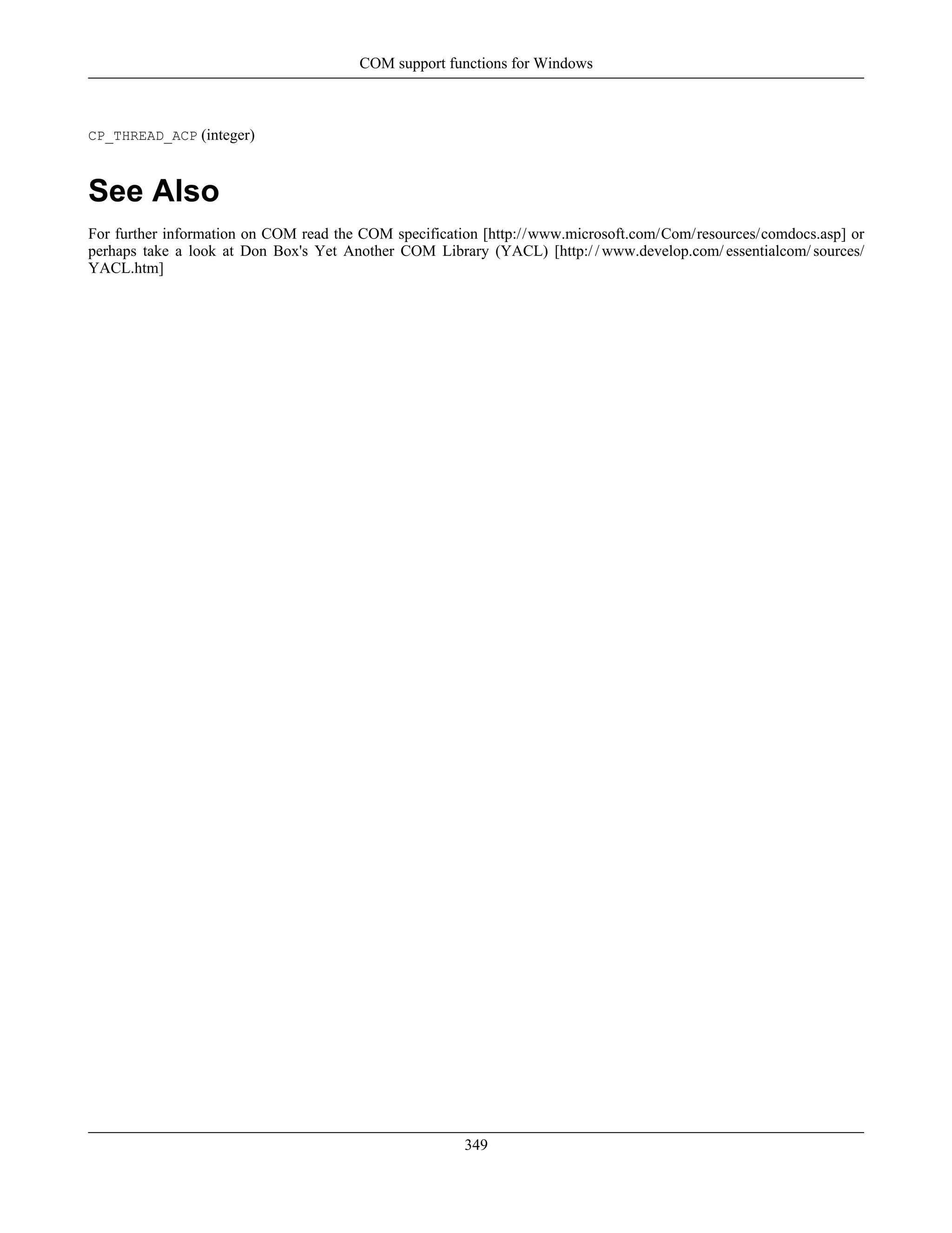 CP_THREAD_ACP (integer)
See Also
For further information on COM read the COM specification [http://www.microsoft.com/Com/resources/comdocs.asp] or
perhaps take a look at Don Box's Yet Another COM Library (YACL) [http:/ / www.develop.com/ essentialcom/ sources/
YACL.htm]
COM support functions for Windows
349
 