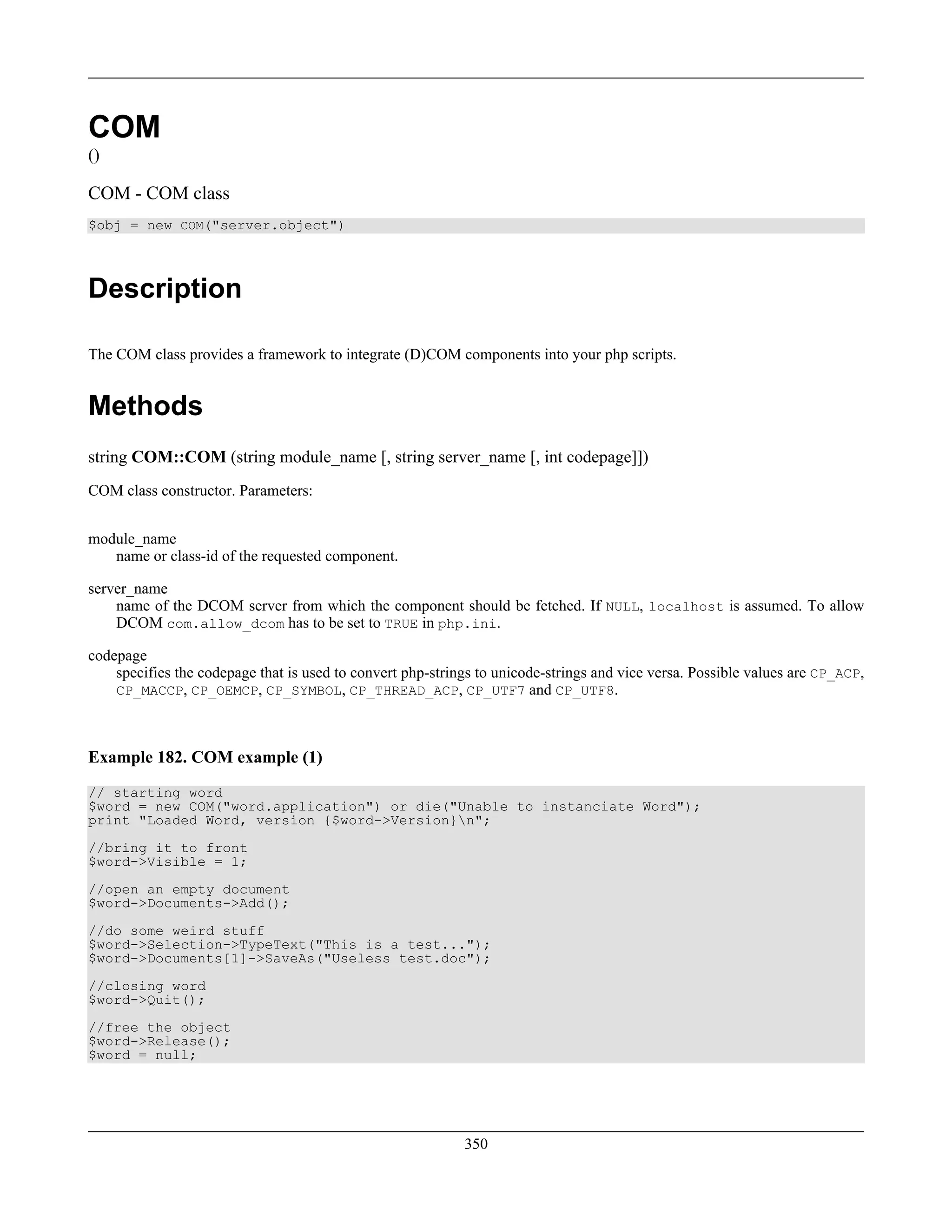 COM
()
COM - COM class
$obj = new COM("server.object")
Description
The COM class provides a framework to integrate (D)COM components into your php scripts.
Methods
string COM::COM (string module_name [, string server_name [, int codepage]])
COM class constructor. Parameters:
module_name
name or class-id of the requested component.
server_name
name of the DCOM server from which the component should be fetched. If NULL, localhost is assumed. To allow
DCOM com.allow_dcom has to be set to TRUE in php.ini.
codepage
specifies the codepage that is used to convert php-strings to unicode-strings and vice versa. Possible values are CP_ACP,
CP_MACCP, CP_OEMCP, CP_SYMBOL, CP_THREAD_ACP, CP_UTF7 and CP_UTF8.
Example 182. COM example (1)
// starting word
$word = new COM("word.application") or die("Unable to instanciate Word");
print "Loaded Word, version {$word->Version}n";
//bring it to front
$word->Visible = 1;
//open an empty document
$word->Documents->Add();
//do some weird stuff
$word->Selection->TypeText("This is a test...");
$word->Documents[1]->SaveAs("Useless test.doc");
//closing word
$word->Quit();
//free the object
$word->Release();
$word = null;
350
 