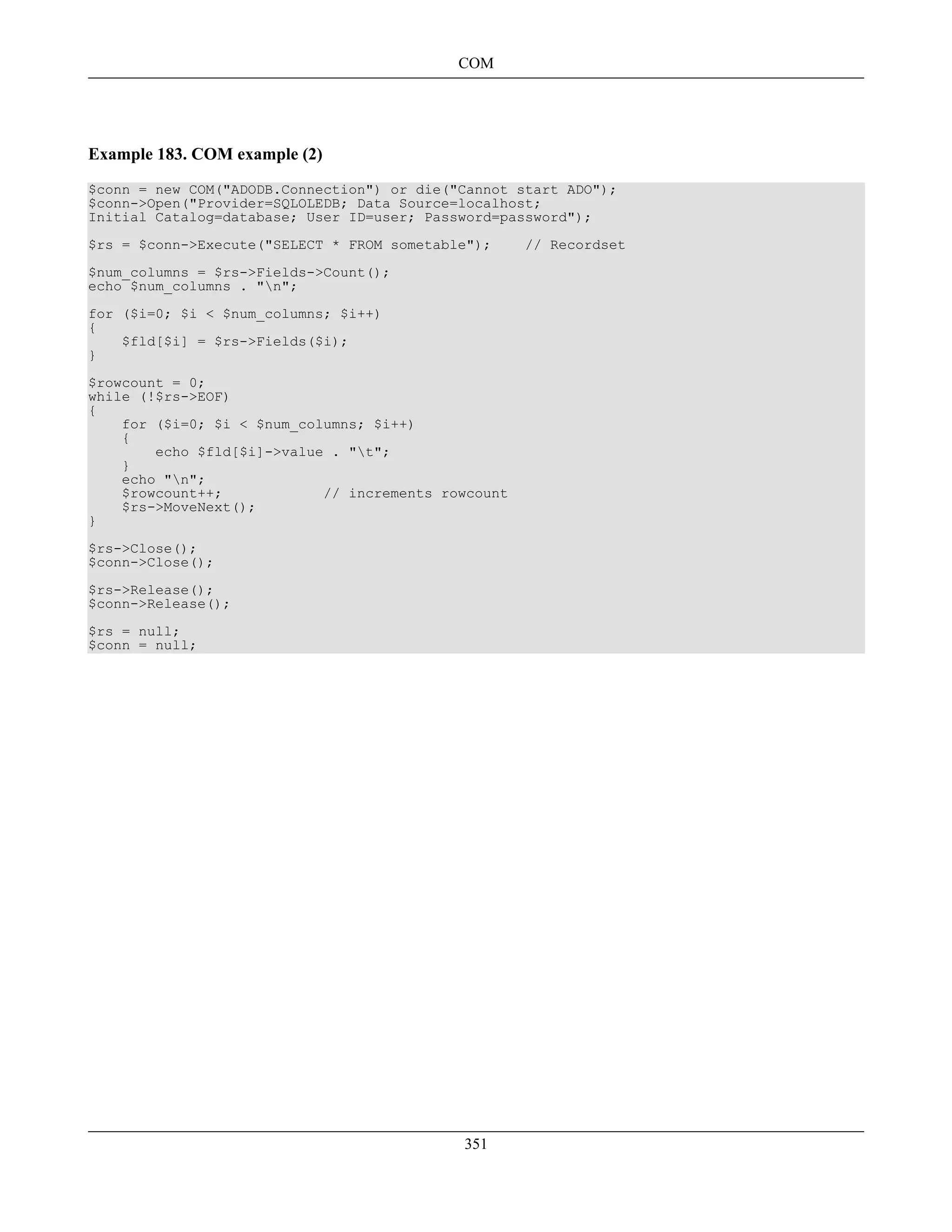 Example 183. COM example (2)
$conn = new COM("ADODB.Connection") or die("Cannot start ADO");
$conn->Open("Provider=SQLOLEDB; Data Source=localhost;
Initial Catalog=database; User ID=user; Password=password");
$rs = $conn->Execute("SELECT * FROM sometable"); // Recordset
$num_columns = $rs->Fields->Count();
echo $num_columns . "n";
for ($i=0; $i < $num_columns; $i++)
{
$fld[$i] = $rs->Fields($i);
}
$rowcount = 0;
while (!$rs->EOF)
{
for ($i=0; $i < $num_columns; $i++)
{
echo $fld[$i]->value . "t";
}
echo "n";
$rowcount++; // increments rowcount
$rs->MoveNext();
}
$rs->Close();
$conn->Close();
$rs->Release();
$conn->Release();
$rs = null;
$conn = null;
COM
351
 