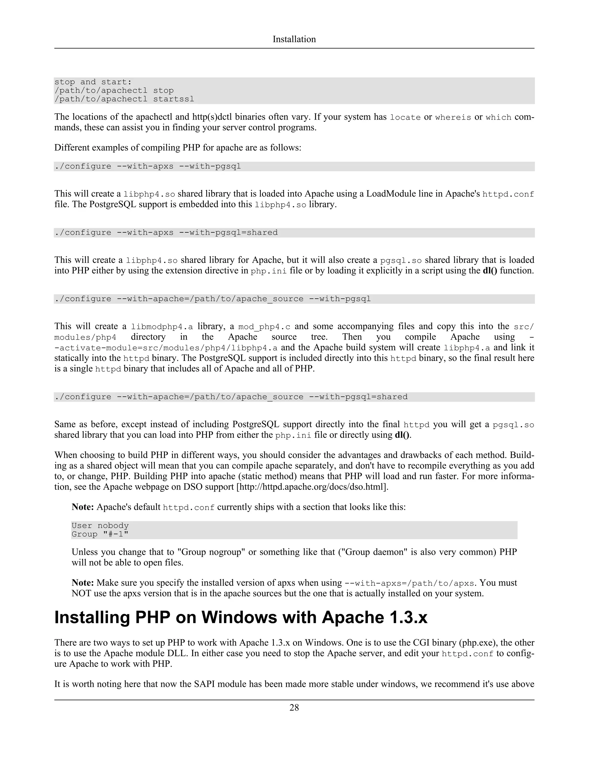 stop and start:
/path/to/apachectl stop
/path/to/apachectl startssl
The locations of the apachectl and http(s)dctl binaries often vary. If your system has locate or whereis or which com-
mands, these can assist you in finding your server control programs.
Different examples of compiling PHP for apache are as follows:
./configure --with-apxs --with-pgsql
This will create a libphp4.so shared library that is loaded into Apache using a LoadModule line in Apache's httpd.conf
file. The PostgreSQL support is embedded into this libphp4.so library.
./configure --with-apxs --with-pgsql=shared
This will create a libphp4.so shared library for Apache, but it will also create a pgsql.so shared library that is loaded
into PHP either by using the extension directive in php.ini file or by loading it explicitly in a script using the dl() function.
./configure --with-apache=/path/to/apache_source --with-pgsql
This will create a libmodphp4.a library, a mod_php4.c and some accompanying files and copy this into the src/
modules/php4 directory in the Apache source tree. Then you compile Apache using -
-activate-module=src/modules/php4/libphp4.a and the Apache build system will create libphp4.a and link it
statically into the httpd binary. The PostgreSQL support is included directly into this httpd binary, so the final result here
is a single httpd binary that includes all of Apache and all of PHP.
./configure --with-apache=/path/to/apache_source --with-pgsql=shared
Same as before, except instead of including PostgreSQL support directly into the final httpd you will get a pgsql.so
shared library that you can load into PHP from either the php.ini file or directly using dl().
When choosing to build PHP in different ways, you should consider the advantages and drawbacks of each method. Build-
ing as a shared object will mean that you can compile apache separately, and don't have to recompile everything as you add
to, or change, PHP. Building PHP into apache (static method) means that PHP will load and run faster. For more informa-
tion, see the Apache webpage on DSO support [http://httpd.apache.org/docs/dso.html].
Note: Apache's default httpd.conf currently ships with a section that looks like this:
User nobody
Group "#-1"
Unless you change that to "Group nogroup" or something like that ("Group daemon" is also very common) PHP
will not be able to open files.
Note: Make sure you specify the installed version of apxs when using --with-apxs=/path/to/apxs. You must
NOT use the apxs version that is in the apache sources but the one that is actually installed on your system.
Installing PHP on Windows with Apache 1.3.x
There are two ways to set up PHP to work with Apache 1.3.x on Windows. One is to use the CGI binary (php.exe), the other
is to use the Apache module DLL. In either case you need to stop the Apache server, and edit your httpd.conf to config-
ure Apache to work with PHP.
It is worth noting here that now the SAPI module has been made more stable under windows, we recommend it's use above
Installation
28
 