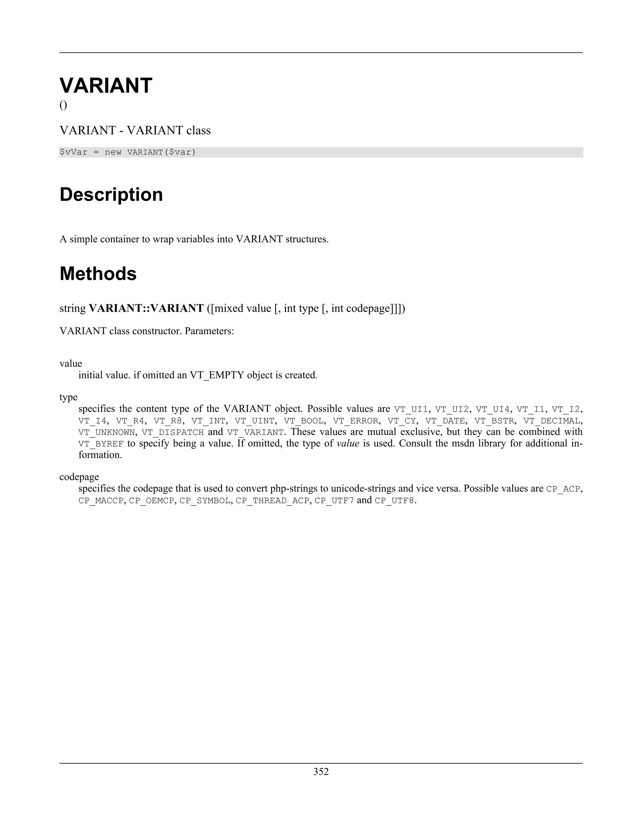 VARIANT
()
VARIANT - VARIANT class
$vVar = new VARIANT($var)
Description
A simple container to wrap variables into VARIANT structures.
Methods
string VARIANT::VARIANT ([mixed value [, int type [, int codepage]]])
VARIANT class constructor. Parameters:
value
initial value. if omitted an VT_EMPTY object is created.
type
specifies the content type of the VARIANT object. Possible values are VT_UI1, VT_UI2, VT_UI4, VT_I1, VT_I2,
VT_I4, VT_R4, VT_R8, VT_INT, VT_UINT, VT_BOOL, VT_ERROR, VT_CY, VT_DATE, VT_BSTR, VT_DECIMAL,
VT_UNKNOWN, VT_DISPATCH and VT_VARIANT. These values are mutual exclusive, but they can be combined with
VT_BYREF to specify being a value. If omitted, the type of value is used. Consult the msdn library for additional in-
formation.
codepage
specifies the codepage that is used to convert php-strings to unicode-strings and vice versa. Possible values are CP_ACP,
CP_MACCP, CP_OEMCP, CP_SYMBOL, CP_THREAD_ACP, CP_UTF7 and CP_UTF8.
352
 