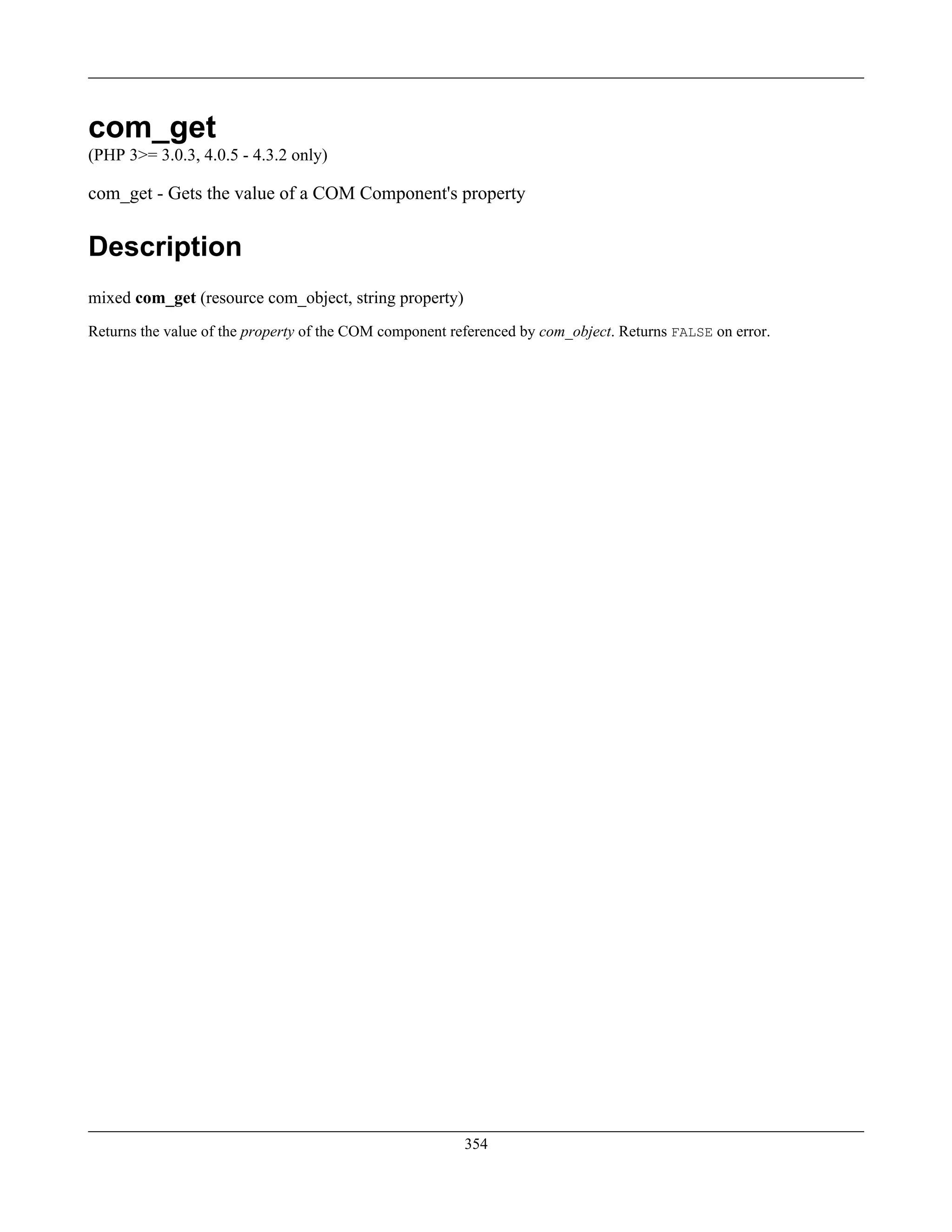 com_get
(PHP 3>= 3.0.3, 4.0.5 - 4.3.2 only)
com_get - Gets the value of a COM Component's property
Description
mixed com_get (resource com_object, string property)
Returns the value of the property of the COM component referenced by com_object. Returns FALSE on error.
354
 