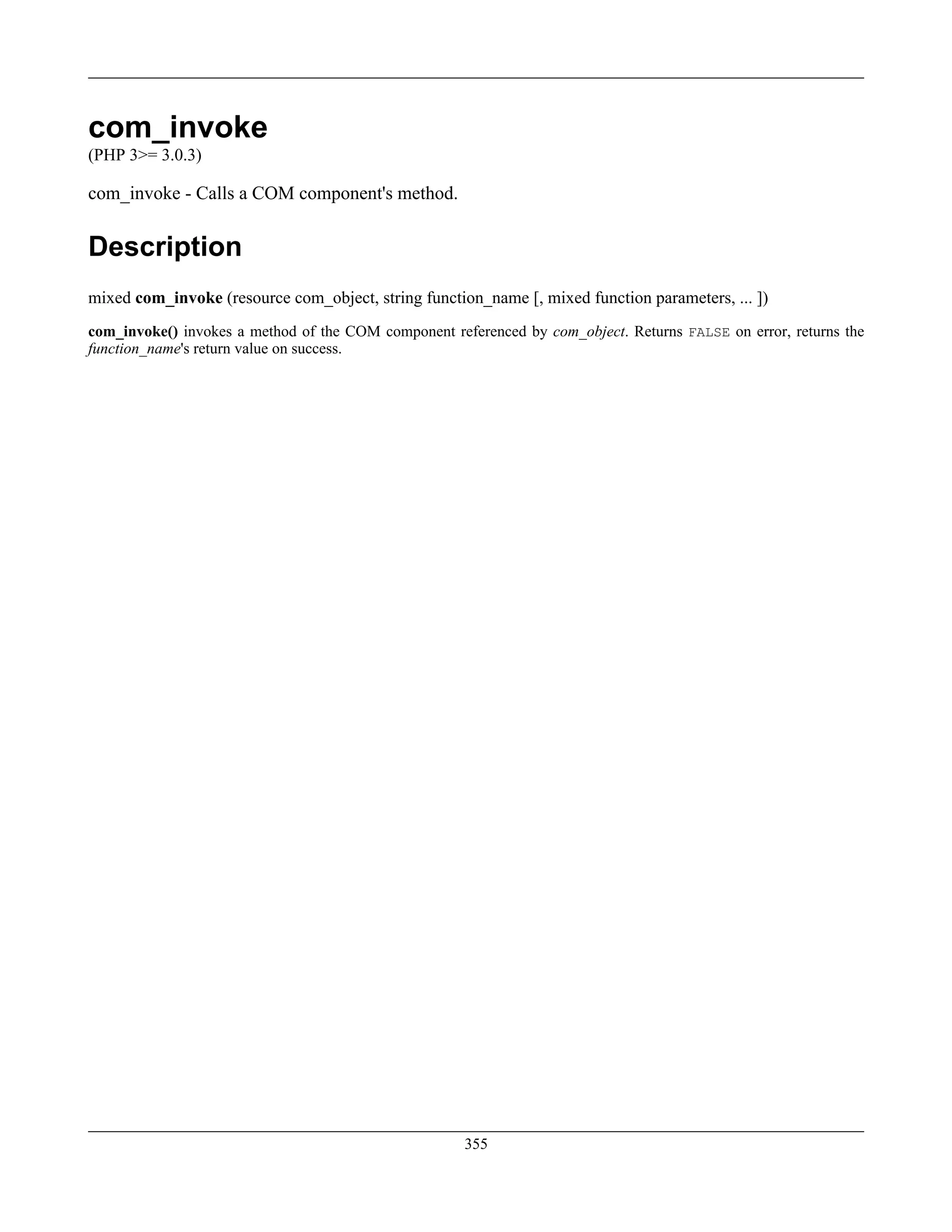 com_invoke
(PHP 3>= 3.0.3)
com_invoke - Calls a COM component's method.
Description
mixed com_invoke (resource com_object, string function_name [, mixed function parameters, ... ])
com_invoke() invokes a method of the COM component referenced by com_object. Returns FALSE on error, returns the
function_name's return value on success.
355
 