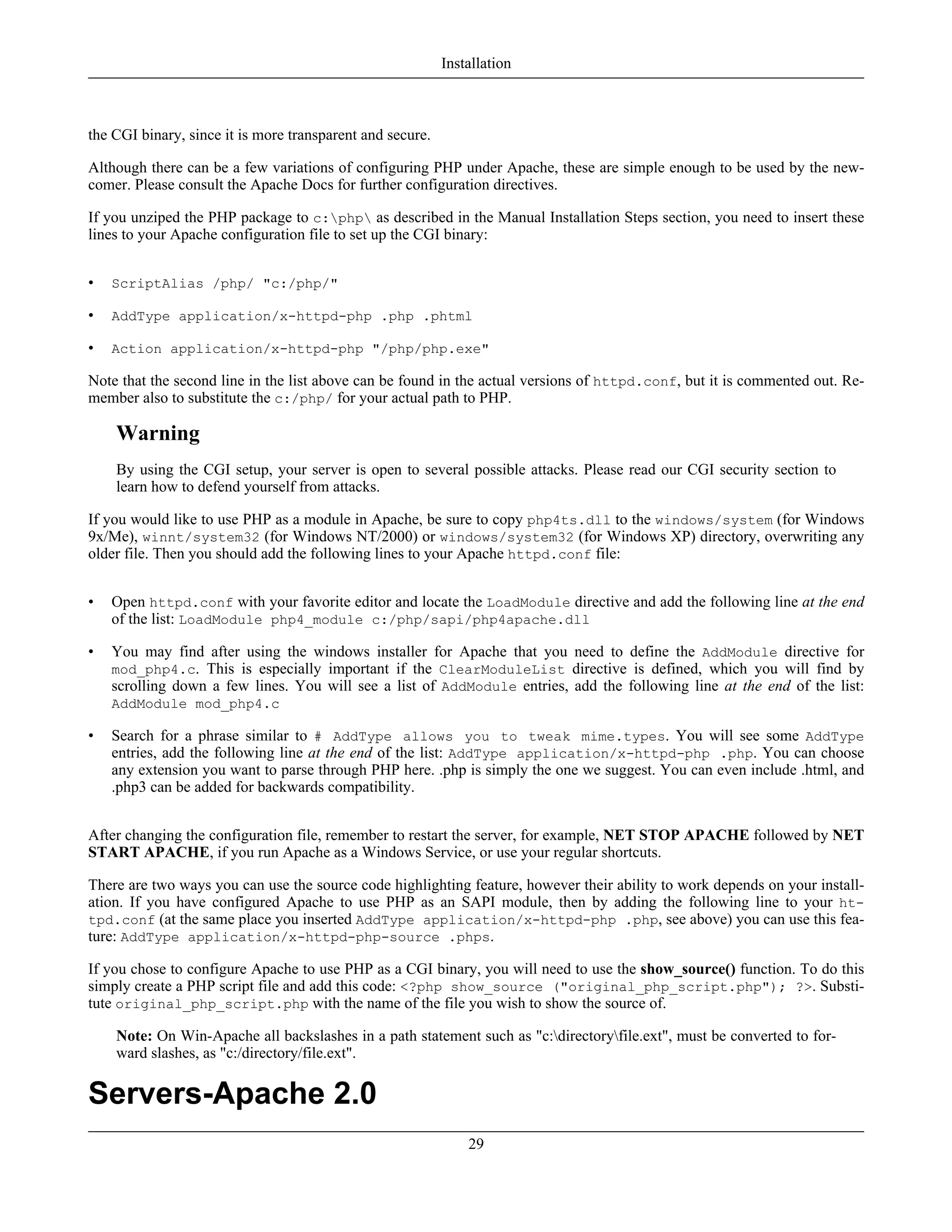 the CGI binary, since it is more transparent and secure.
Although there can be a few variations of configuring PHP under Apache, these are simple enough to be used by the new-
comer. Please consult the Apache Docs for further configuration directives.
If you unziped the PHP package to c:php as described in the Manual Installation Steps section, you need to insert these
lines to your Apache configuration file to set up the CGI binary:
• ScriptAlias /php/ "c:/php/"
• AddType application/x-httpd-php .php .phtml
• Action application/x-httpd-php "/php/php.exe"
Note that the second line in the list above can be found in the actual versions of httpd.conf, but it is commented out. Re-
member also to substitute the c:/php/ for your actual path to PHP.
Warning
By using the CGI setup, your server is open to several possible attacks. Please read our CGI security section to
learn how to defend yourself from attacks.
If you would like to use PHP as a module in Apache, be sure to copy php4ts.dll to the windows/system (for Windows
9x/Me), winnt/system32 (for Windows NT/2000) or windows/system32 (for Windows XP) directory, overwriting any
older file. Then you should add the following lines to your Apache httpd.conf file:
• Open httpd.conf with your favorite editor and locate the LoadModule directive and add the following line at the end
of the list: LoadModule php4_module c:/php/sapi/php4apache.dll
• You may find after using the windows installer for Apache that you need to define the AddModule directive for
mod_php4.c. This is especially important if the ClearModuleList directive is defined, which you will find by
scrolling down a few lines. You will see a list of AddModule entries, add the following line at the end of the list:
AddModule mod_php4.c
• Search for a phrase similar to # AddType allows you to tweak mime.types. You will see some AddType
entries, add the following line at the end of the list: AddType application/x-httpd-php .php. You can choose
any extension you want to parse through PHP here. .php is simply the one we suggest. You can even include .html, and
.php3 can be added for backwards compatibility.
After changing the configuration file, remember to restart the server, for example, NET STOP APACHE followed by NET
START APACHE, if you run Apache as a Windows Service, or use your regular shortcuts.
There are two ways you can use the source code highlighting feature, however their ability to work depends on your install-
ation. If you have configured Apache to use PHP as an SAPI module, then by adding the following line to your ht-
tpd.conf (at the same place you inserted AddType application/x-httpd-php .php, see above) you can use this fea-
ture: AddType application/x-httpd-php-source .phps.
If you chose to configure Apache to use PHP as a CGI binary, you will need to use the show_source() function. To do this
simply create a PHP script file and add this code: <?php show_source ("original_php_script.php"); ?>. Substi-
tute original_php_script.php with the name of the file you wish to show the source of.
Note: On Win-Apache all backslashes in a path statement such as "c:directoryfile.ext", must be converted to for-
ward slashes, as "c:/directory/file.ext".
Servers-Apache 2.0
Installation
29
 