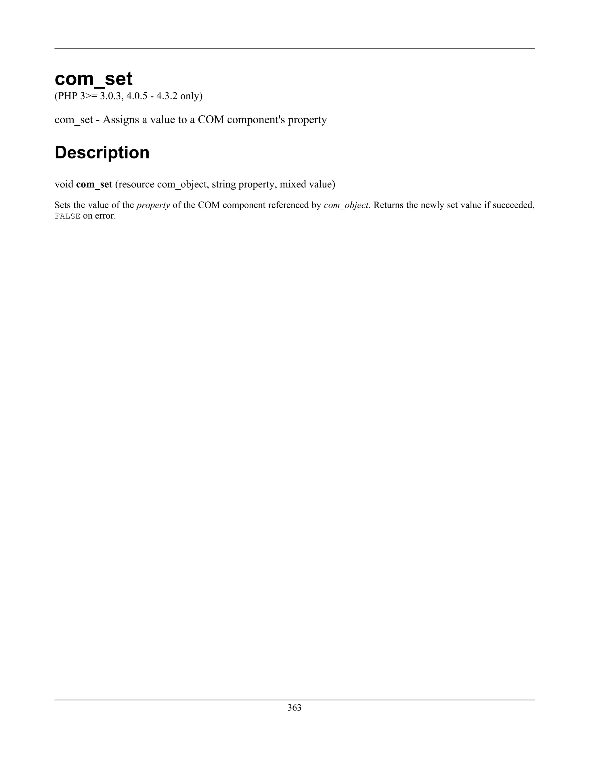 com_set
(PHP 3>= 3.0.3, 4.0.5 - 4.3.2 only)
com_set - Assigns a value to a COM component's property
Description
void com_set (resource com_object, string property, mixed value)
Sets the value of the property of the COM component referenced by com_object. Returns the newly set value if succeeded,
FALSE on error.
363
 