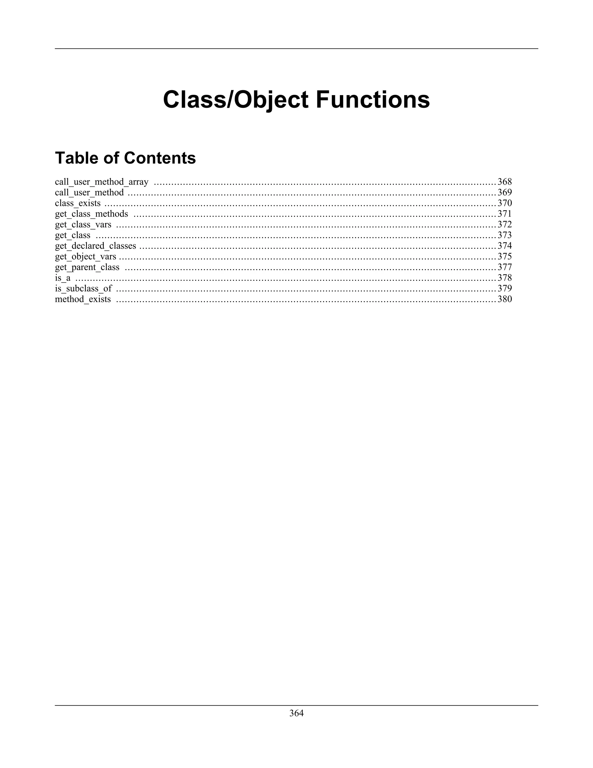 Class/Object Functions
Table of Contents
call_user_method_array ......................................................................................................................368
call_user_method ...............................................................................................................................369
class_exists .......................................................................................................................................370
get_class_methods .............................................................................................................................371
get_class_vars ...................................................................................................................................372
get_class ..........................................................................................................................................373
get_declared_classes ...........................................................................................................................374
get_object_vars ..................................................................................................................................375
get_parent_class ................................................................................................................................377
is_a .................................................................................................................................................378
is_subclass_of ...................................................................................................................................379
method_exists ...................................................................................................................................380
364
 