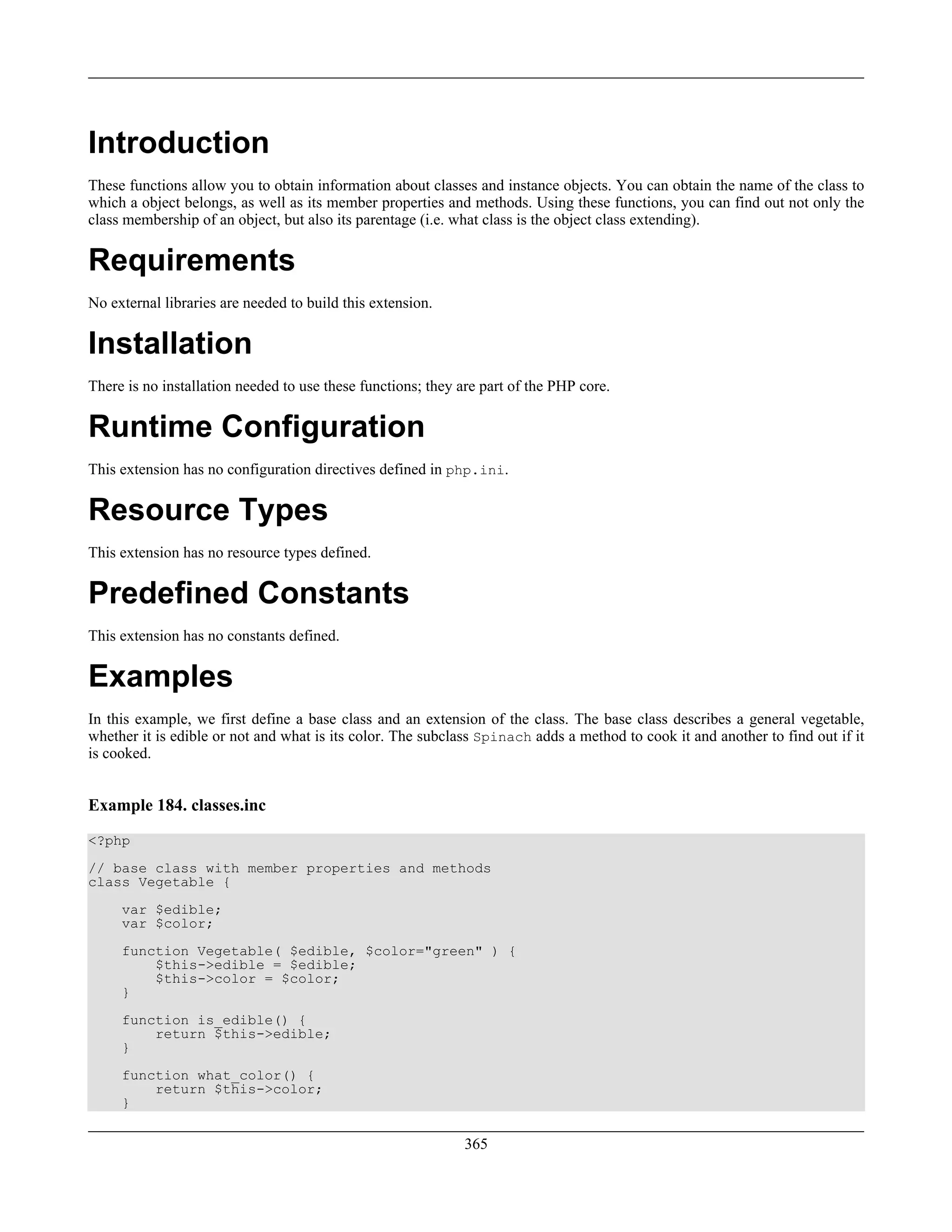 Introduction
These functions allow you to obtain information about classes and instance objects. You can obtain the name of the class to
which a object belongs, as well as its member properties and methods. Using these functions, you can find out not only the
class membership of an object, but also its parentage (i.e. what class is the object class extending).
Requirements
No external libraries are needed to build this extension.
Installation
There is no installation needed to use these functions; they are part of the PHP core.
Runtime Configuration
This extension has no configuration directives defined in php.ini.
Resource Types
This extension has no resource types defined.
Predefined Constants
This extension has no constants defined.
Examples
In this example, we first define a base class and an extension of the class. The base class describes a general vegetable,
whether it is edible or not and what is its color. The subclass Spinach adds a method to cook it and another to find out if it
is cooked.
Example 184. classes.inc
<?php
// base class with member properties and methods
class Vegetable {
var $edible;
var $color;
function Vegetable( $edible, $color="green" ) {
$this->edible = $edible;
$this->color = $color;
}
function is_edible() {
return $this->edible;
}
function what_color() {
return $this->color;
}
365
 