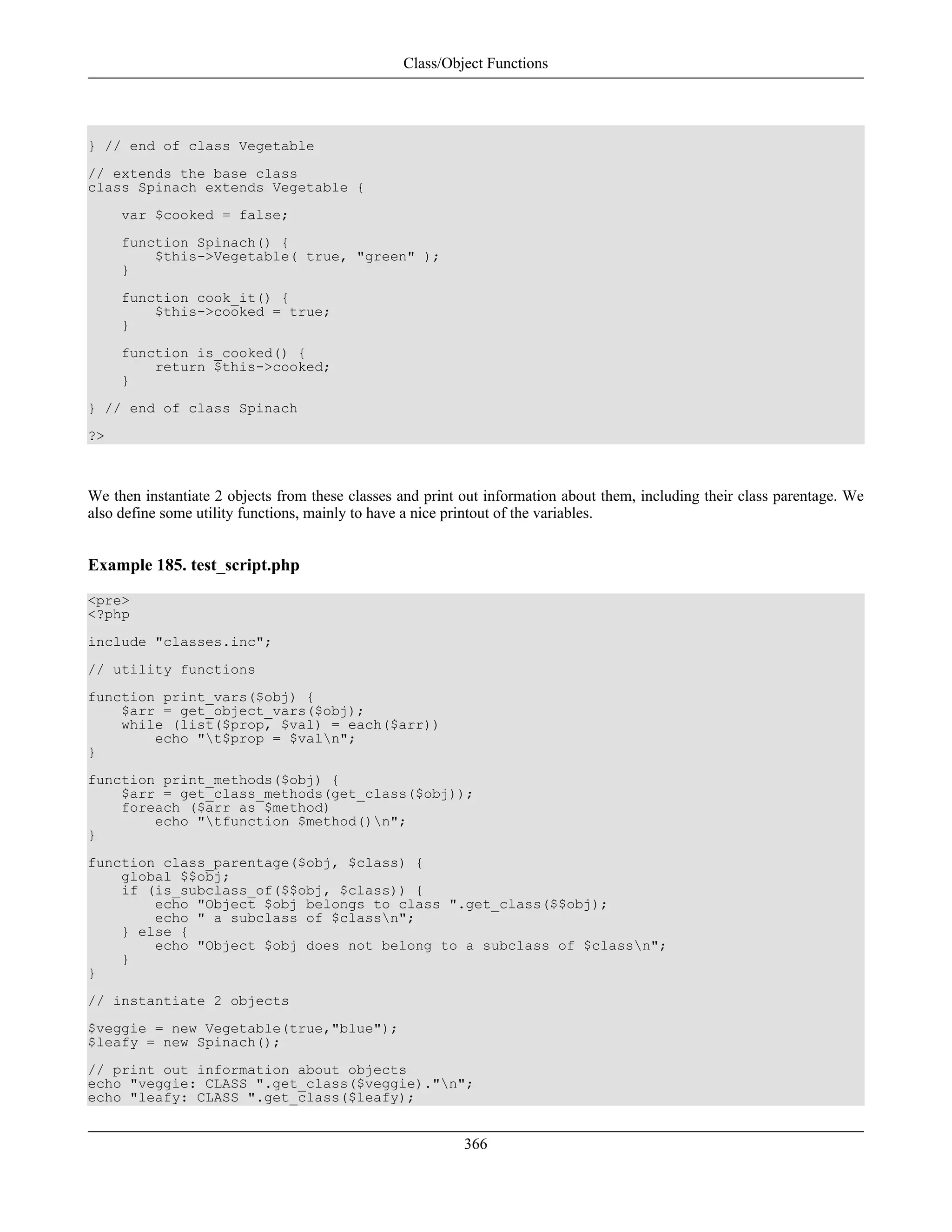 } // end of class Vegetable
// extends the base class
class Spinach extends Vegetable {
var $cooked = false;
function Spinach() {
$this->Vegetable( true, "green" );
}
function cook_it() {
$this->cooked = true;
}
function is_cooked() {
return $this->cooked;
}
} // end of class Spinach
?>
We then instantiate 2 objects from these classes and print out information about them, including their class parentage. We
also define some utility functions, mainly to have a nice printout of the variables.
Example 185. test_script.php
<pre>
<?php
include "classes.inc";
// utility functions
function print_vars($obj) {
$arr = get_object_vars($obj);
while (list($prop, $val) = each($arr))
echo "t$prop = $valn";
}
function print_methods($obj) {
$arr = get_class_methods(get_class($obj));
foreach ($arr as $method)
echo "tfunction $method()n";
}
function class_parentage($obj, $class) {
global $$obj;
if (is_subclass_of($$obj, $class)) {
echo "Object $obj belongs to class ".get_class($$obj);
echo " a subclass of $classn";
} else {
echo "Object $obj does not belong to a subclass of $classn";
}
}
// instantiate 2 objects
$veggie = new Vegetable(true,"blue");
$leafy = new Spinach();
// print out information about objects
echo "veggie: CLASS ".get_class($veggie)."n";
echo "leafy: CLASS ".get_class($leafy);
Class/Object Functions
366
 