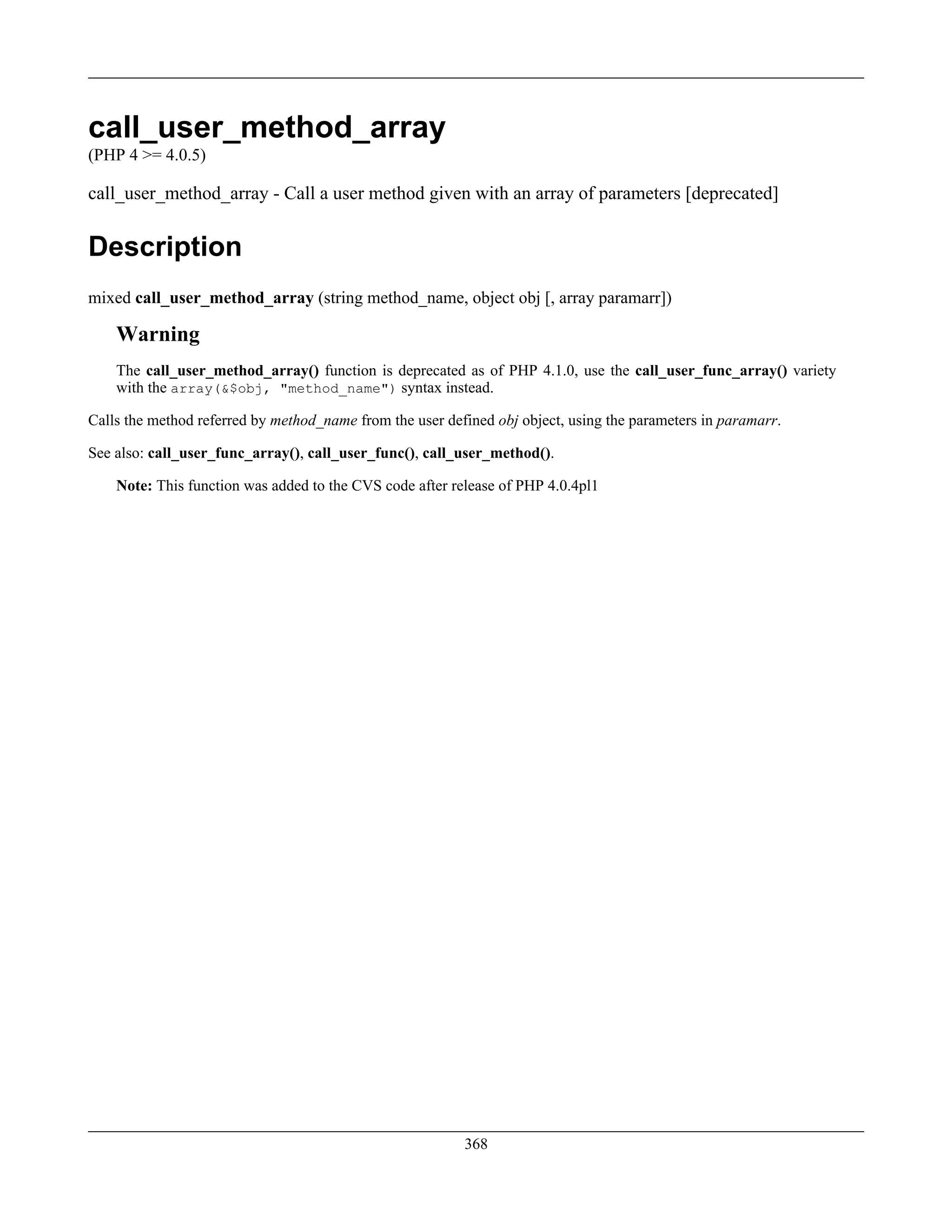 call_user_method_array
(PHP 4 >= 4.0.5)
call_user_method_array - Call a user method given with an array of parameters [deprecated]
Description
mixed call_user_method_array (string method_name, object obj [, array paramarr])
Warning
The call_user_method_array() function is deprecated as of PHP 4.1.0, use the call_user_func_array() variety
with the array(&$obj, "method_name") syntax instead.
Calls the method referred by method_name from the user defined obj object, using the parameters in paramarr.
See also: call_user_func_array(), call_user_func(), call_user_method().
Note: This function was added to the CVS code after release of PHP 4.0.4pl1
368
 