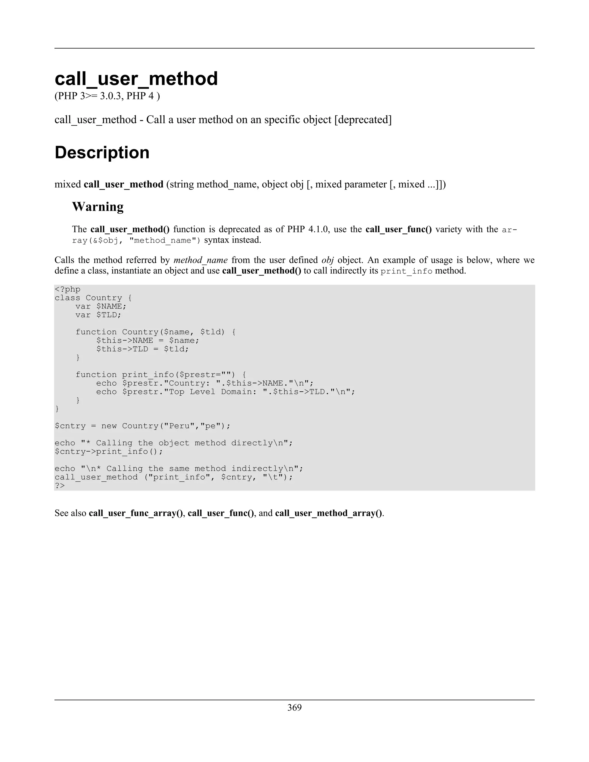 call_user_method
(PHP 3>= 3.0.3, PHP 4 )
call_user_method - Call a user method on an specific object [deprecated]
Description
mixed call_user_method (string method_name, object obj [, mixed parameter [, mixed ...]])
Warning
The call_user_method() function is deprecated as of PHP 4.1.0, use the call_user_func() variety with the ar-
ray(&$obj, "method_name") syntax instead.
Calls the method referred by method_name from the user defined obj object. An example of usage is below, where we
define a class, instantiate an object and use call_user_method() to call indirectly its print_info method.
<?php
class Country {
var $NAME;
var $TLD;
function Country($name, $tld) {
$this->NAME = $name;
$this->TLD = $tld;
}
function print_info($prestr="") {
echo $prestr."Country: ".$this->NAME."n";
echo $prestr."Top Level Domain: ".$this->TLD."n";
}
}
$cntry = new Country("Peru","pe");
echo "* Calling the object method directlyn";
$cntry->print_info();
echo "n* Calling the same method indirectlyn";
call_user_method ("print_info", $cntry, "t");
?>
See also call_user_func_array(), call_user_func(), and call_user_method_array().
369
 