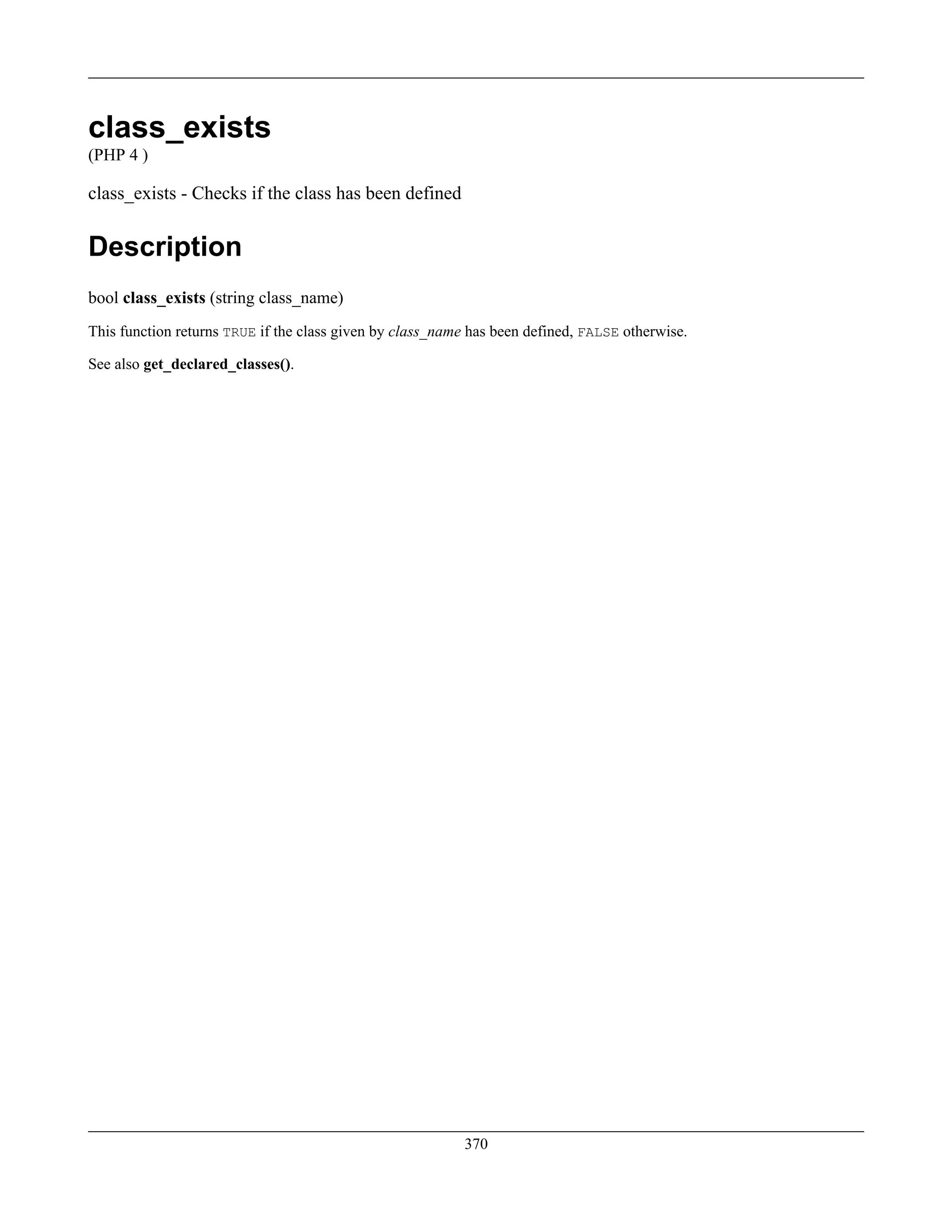 class_exists
(PHP 4 )
class_exists - Checks if the class has been defined
Description
bool class_exists (string class_name)
This function returns TRUE if the class given by class_name has been defined, FALSE otherwise.
See also get_declared_classes().
370
 