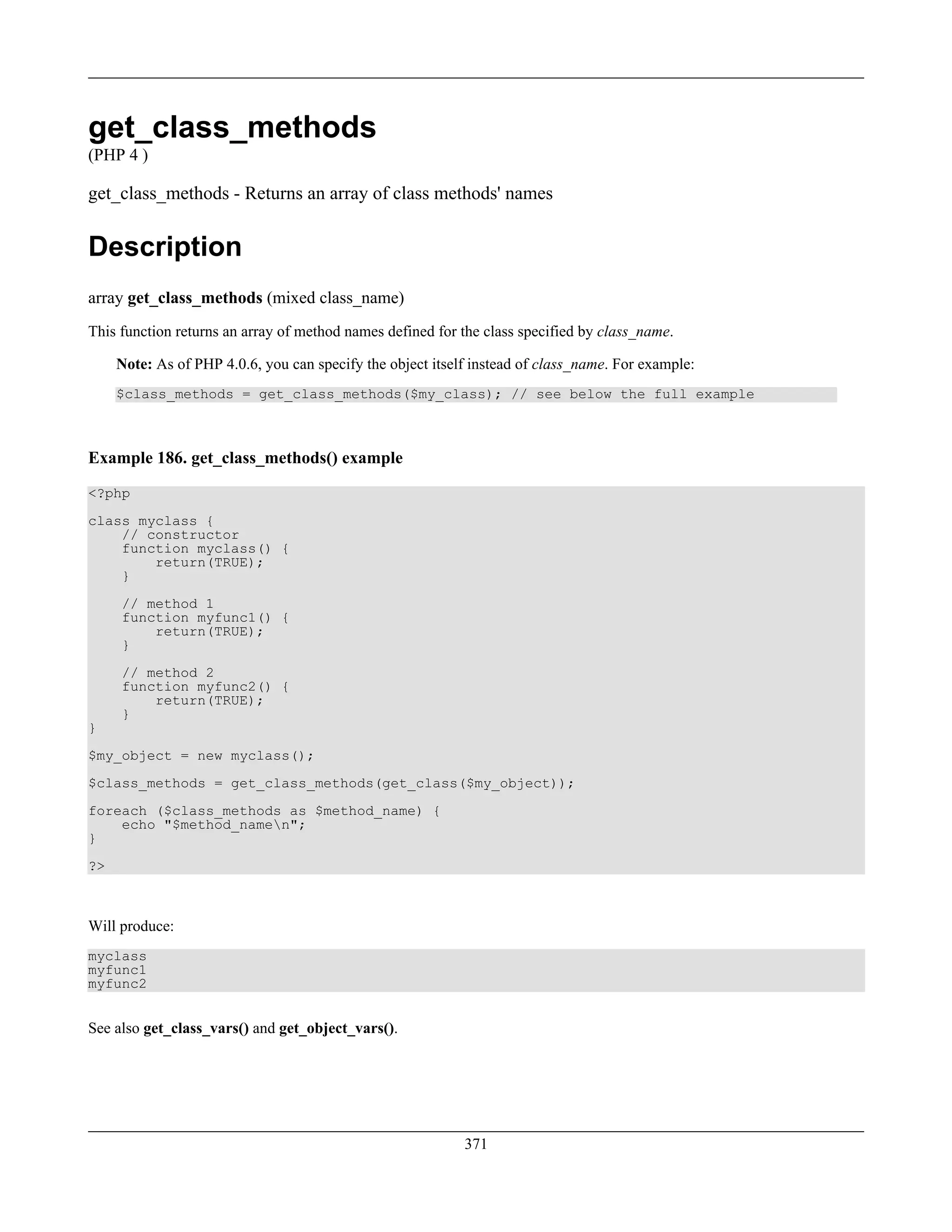 get_class_methods
(PHP 4 )
get_class_methods - Returns an array of class methods' names
Description
array get_class_methods (mixed class_name)
This function returns an array of method names defined for the class specified by class_name.
Note: As of PHP 4.0.6, you can specify the object itself instead of class_name. For example:
$class_methods = get_class_methods($my_class); // see below the full example
Example 186. get_class_methods() example
<?php
class myclass {
// constructor
function myclass() {
return(TRUE);
}
// method 1
function myfunc1() {
return(TRUE);
}
// method 2
function myfunc2() {
return(TRUE);
}
}
$my_object = new myclass();
$class_methods = get_class_methods(get_class($my_object));
foreach ($class_methods as $method_name) {
echo "$method_namen";
}
?>
Will produce:
myclass
myfunc1
myfunc2
See also get_class_vars() and get_object_vars().
371
 