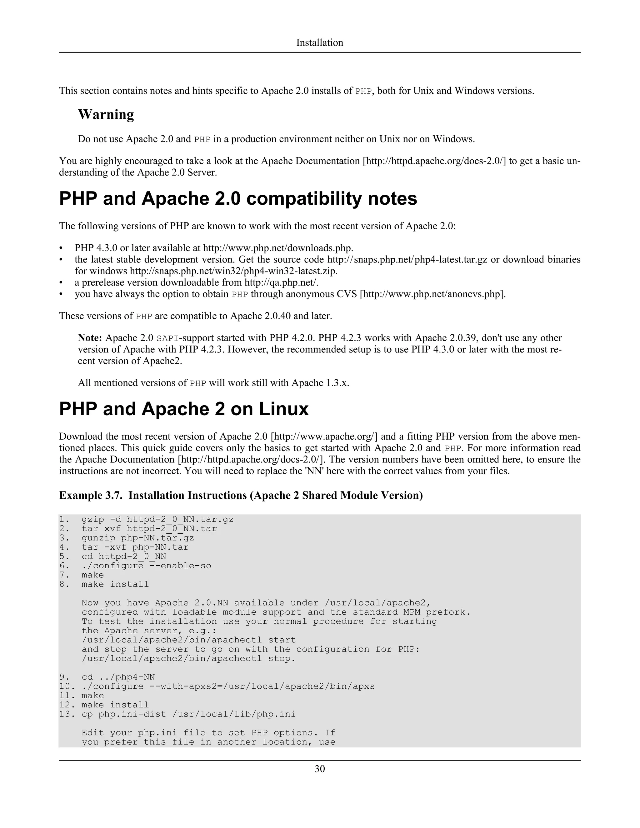 This section contains notes and hints specific to Apache 2.0 installs of PHP, both for Unix and Windows versions.
Warning
Do not use Apache 2.0 and PHP in a production environment neither on Unix nor on Windows.
You are highly encouraged to take a look at the Apache Documentation [http://httpd.apache.org/docs-2.0/] to get a basic un-
derstanding of the Apache 2.0 Server.
PHP and Apache 2.0 compatibility notes
The following versions of PHP are known to work with the most recent version of Apache 2.0:
• PHP 4.3.0 or later available at http://www.php.net/downloads.php.
• the latest stable development version. Get the source code http://snaps.php.net/php4-latest.tar.gz or download binaries
for windows http://snaps.php.net/win32/php4-win32-latest.zip.
• a prerelease version downloadable from http://qa.php.net/.
• you have always the option to obtain PHP through anonymous CVS [http://www.php.net/anoncvs.php].
These versions of PHP are compatible to Apache 2.0.40 and later.
Note: Apache 2.0 SAPI-support started with PHP 4.2.0. PHP 4.2.3 works with Apache 2.0.39, don't use any other
version of Apache with PHP 4.2.3. However, the recommended setup is to use PHP 4.3.0 or later with the most re-
cent version of Apache2.
All mentioned versions of PHP will work still with Apache 1.3.x.
PHP and Apache 2 on Linux
Download the most recent version of Apache 2.0 [http://www.apache.org/] and a fitting PHP version from the above men-
tioned places. This quick guide covers only the basics to get started with Apache 2.0 and PHP. For more information read
the Apache Documentation [http://httpd.apache.org/docs-2.0/]. The version numbers have been omitted here, to ensure the
instructions are not incorrect. You will need to replace the 'NN' here with the correct values from your files.
Example 3.7. Installation Instructions (Apache 2 Shared Module Version)
1. gzip -d httpd-2_0_NN.tar.gz
2. tar xvf httpd-2_0_NN.tar
3. gunzip php-NN.tar.gz
4. tar -xvf php-NN.tar
5. cd httpd-2_0_NN
6. ./configure --enable-so
7. make
8. make install
Now you have Apache 2.0.NN available under /usr/local/apache2,
configured with loadable module support and the standard MPM prefork.
To test the installation use your normal procedure for starting
the Apache server, e.g.:
/usr/local/apache2/bin/apachectl start
and stop the server to go on with the configuration for PHP:
/usr/local/apache2/bin/apachectl stop.
9. cd ../php4-NN
10. ./configure --with-apxs2=/usr/local/apache2/bin/apxs
11. make
12. make install
13. cp php.ini-dist /usr/local/lib/php.ini
Edit your php.ini file to set PHP options. If
you prefer this file in another location, use
Installation
30
 
