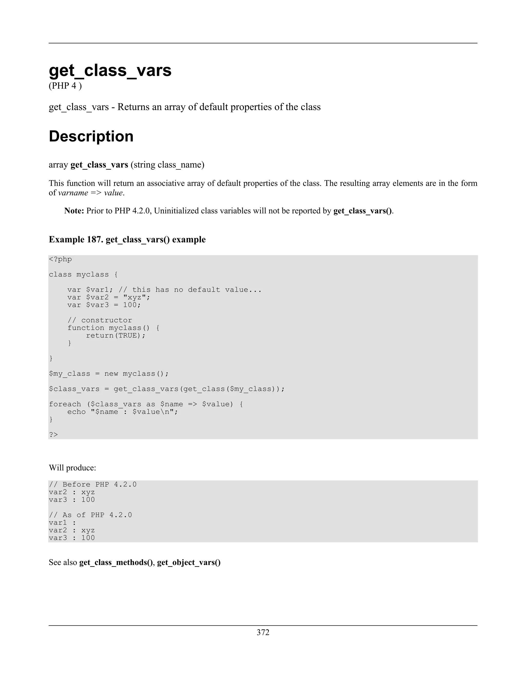 get_class_vars
(PHP 4 )
get_class_vars - Returns an array of default properties of the class
Description
array get_class_vars (string class_name)
This function will return an associative array of default properties of the class. The resulting array elements are in the form
of varname => value.
Note: Prior to PHP 4.2.0, Uninitialized class variables will not be reported by get_class_vars().
Example 187. get_class_vars() example
<?php
class myclass {
var $var1; // this has no default value...
var $var2 = "xyz";
var $var3 = 100;
// constructor
function myclass() {
return(TRUE);
}
}
$my_class = new myclass();
$class_vars = get_class_vars(get_class($my_class));
foreach ($class_vars as $name => $value) {
echo "$name : $valuen";
}
?>
Will produce:
// Before PHP 4.2.0
var2 : xyz
var3 : 100
// As of PHP 4.2.0
var1 :
var2 : xyz
var3 : 100
See also get_class_methods(), get_object_vars()
372
 