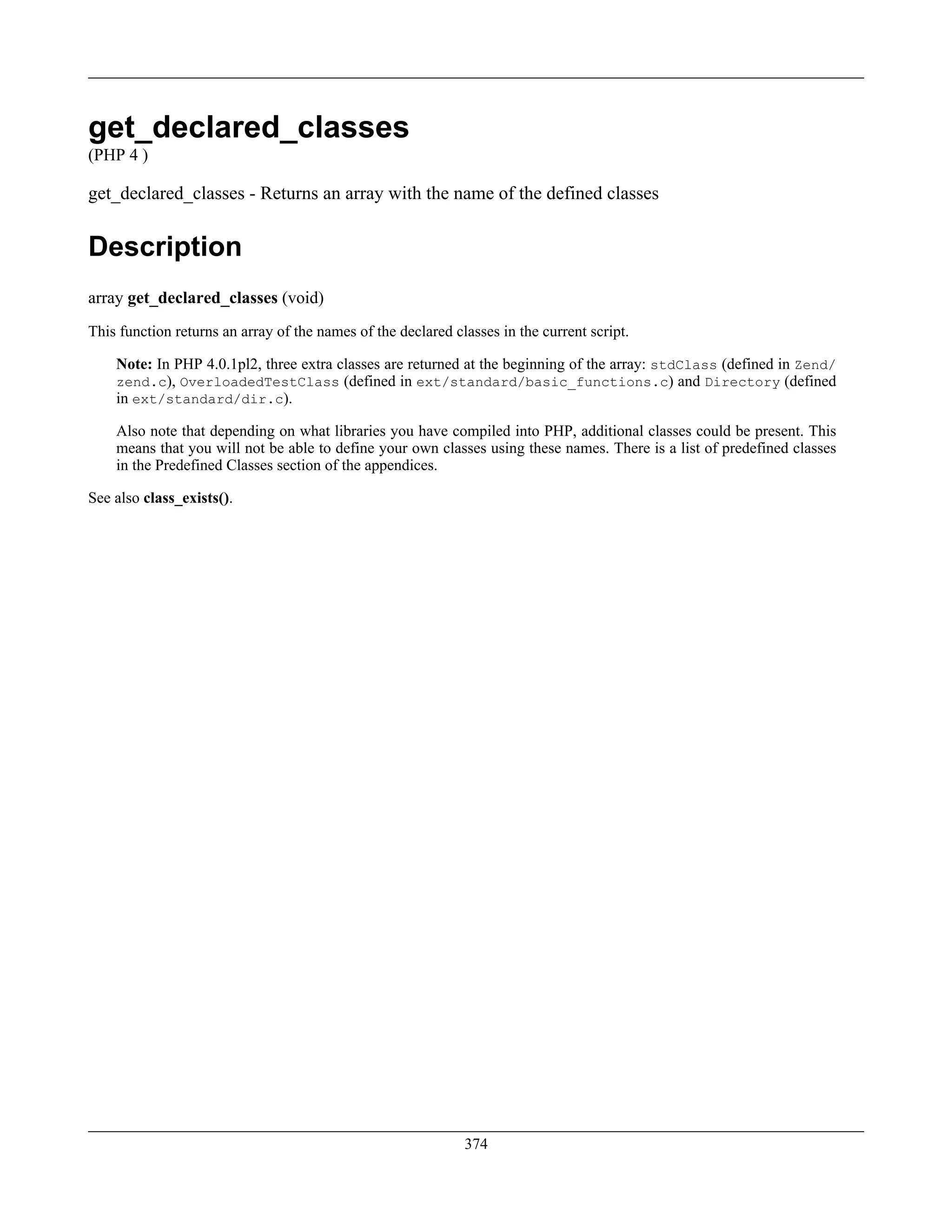 get_declared_classes
(PHP 4 )
get_declared_classes - Returns an array with the name of the defined classes
Description
array get_declared_classes (void)
This function returns an array of the names of the declared classes in the current script.
Note: In PHP 4.0.1pl2, three extra classes are returned at the beginning of the array: stdClass (defined in Zend/
zend.c), OverloadedTestClass (defined in ext/standard/basic_functions.c) and Directory (defined
in ext/standard/dir.c).
Also note that depending on what libraries you have compiled into PHP, additional classes could be present. This
means that you will not be able to define your own classes using these names. There is a list of predefined classes
in the Predefined Classes section of the appendices.
See also class_exists().
374
 