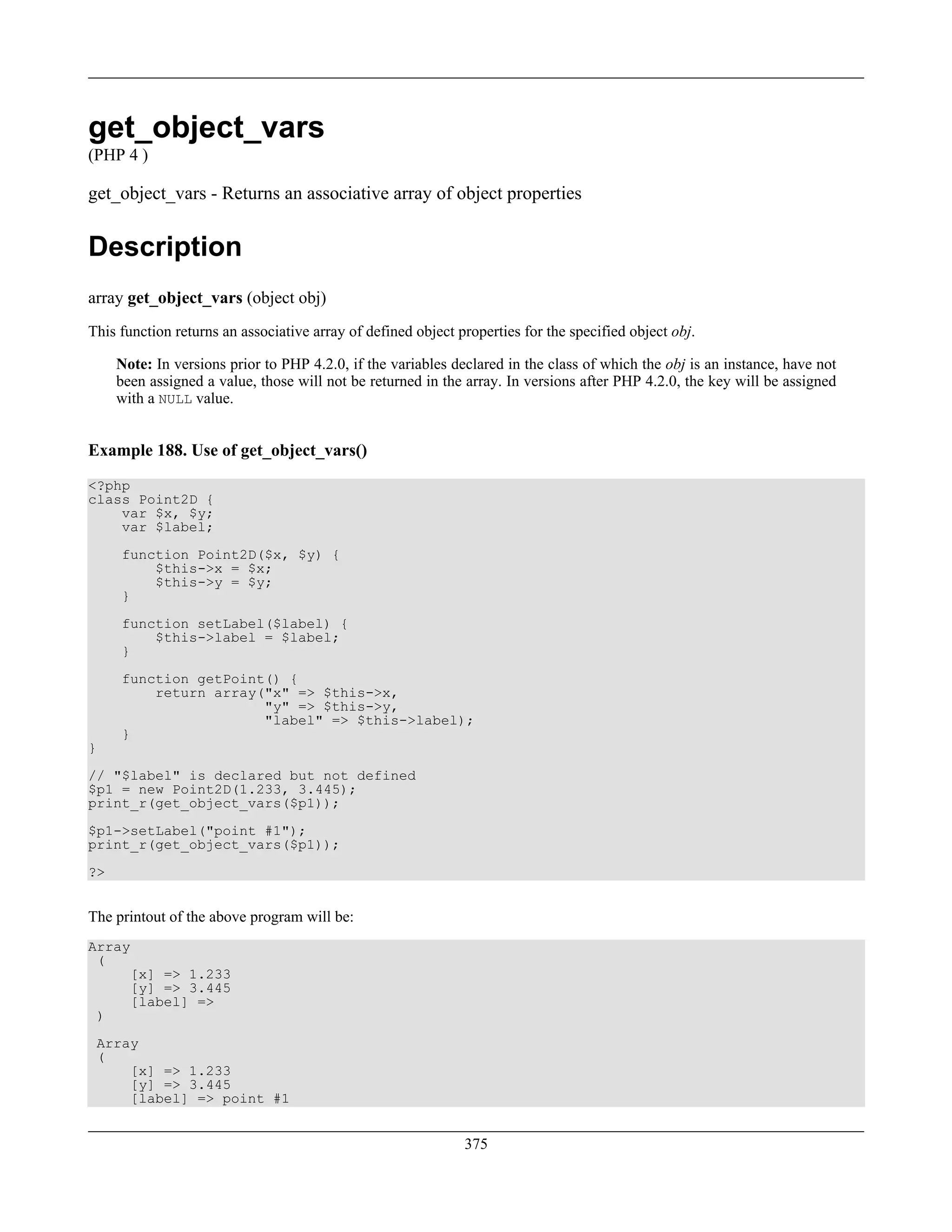 get_object_vars
(PHP 4 )
get_object_vars - Returns an associative array of object properties
Description
array get_object_vars (object obj)
This function returns an associative array of defined object properties for the specified object obj.
Note: In versions prior to PHP 4.2.0, if the variables declared in the class of which the obj is an instance, have not
been assigned a value, those will not be returned in the array. In versions after PHP 4.2.0, the key will be assigned
with a NULL value.
Example 188. Use of get_object_vars()
<?php
class Point2D {
var $x, $y;
var $label;
function Point2D($x, $y) {
$this->x = $x;
$this->y = $y;
}
function setLabel($label) {
$this->label = $label;
}
function getPoint() {
return array("x" => $this->x,
"y" => $this->y,
"label" => $this->label);
}
}
// "$label" is declared but not defined
$p1 = new Point2D(1.233, 3.445);
print_r(get_object_vars($p1));
$p1->setLabel("point #1");
print_r(get_object_vars($p1));
?>
The printout of the above program will be:
Array
(
[x] => 1.233
[y] => 3.445
[label] =>
)
Array
(
[x] => 1.233
[y] => 3.445
[label] => point #1
375
 