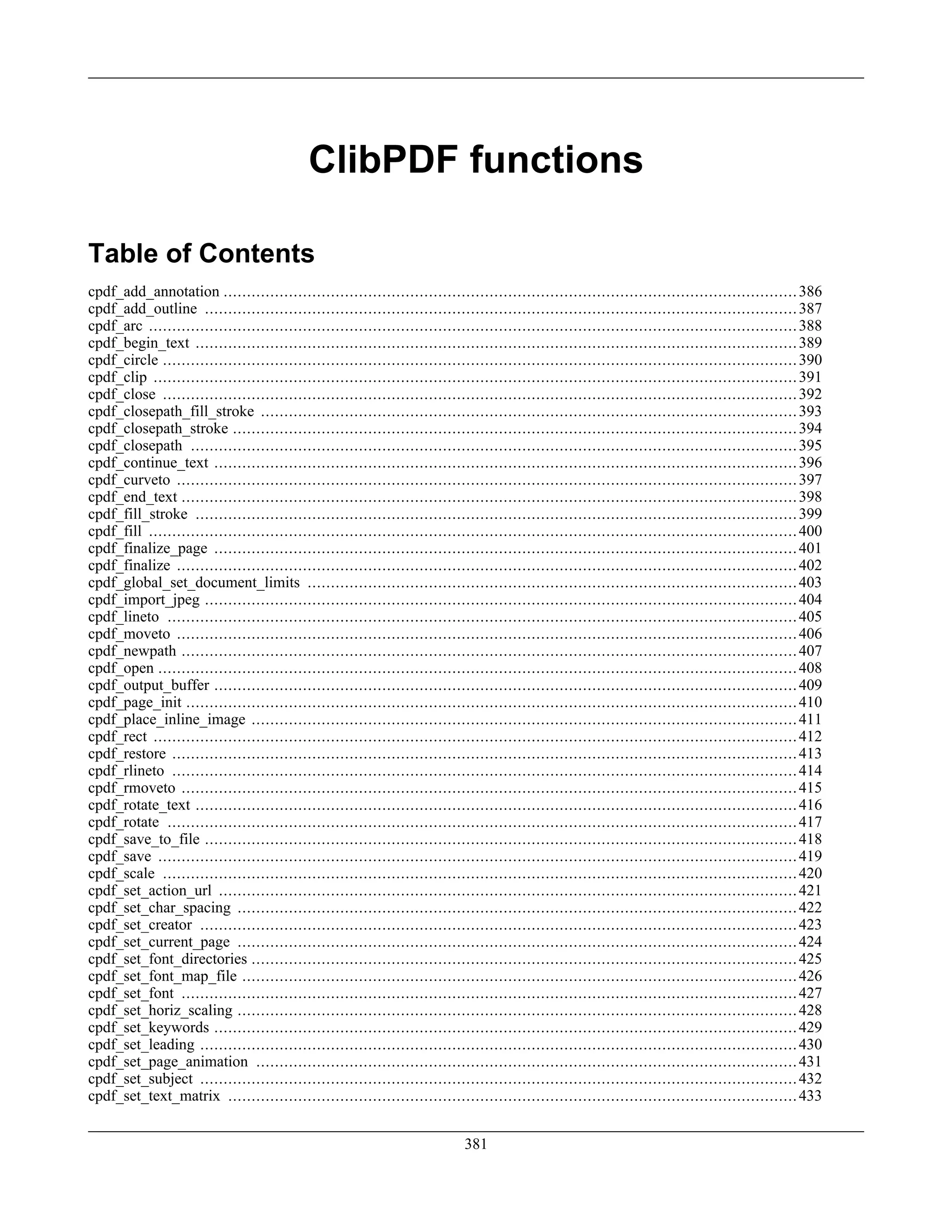 ClibPDF functions
Table of Contents
cpdf_add_annotation ...........................................................................................................................386
cpdf_add_outline ...............................................................................................................................387
cpdf_arc ...........................................................................................................................................388
cpdf_begin_text .................................................................................................................................389
cpdf_circle ........................................................................................................................................390
cpdf_clip ..........................................................................................................................................391
cpdf_close ........................................................................................................................................392
cpdf_closepath_fill_stroke ...................................................................................................................393
cpdf_closepath_stroke .........................................................................................................................394
cpdf_closepath ..................................................................................................................................395
cpdf_continue_text .............................................................................................................................396
cpdf_curveto .....................................................................................................................................397
cpdf_end_text ....................................................................................................................................398
cpdf_fill_stroke .................................................................................................................................399
cpdf_fill ...........................................................................................................................................400
cpdf_finalize_page .............................................................................................................................401
cpdf_finalize .....................................................................................................................................402
cpdf_global_set_document_limits .........................................................................................................403
cpdf_import_jpeg ...............................................................................................................................404
cpdf_lineto .......................................................................................................................................405
cpdf_moveto .....................................................................................................................................406
cpdf_newpath ....................................................................................................................................407
cpdf_open .........................................................................................................................................408
cpdf_output_buffer .............................................................................................................................409
cpdf_page_init ...................................................................................................................................410
cpdf_place_inline_image .....................................................................................................................411
cpdf_rect ..........................................................................................................................................412
cpdf_restore ......................................................................................................................................413
cpdf_rlineto ......................................................................................................................................414
cpdf_rmoveto ....................................................................................................................................415
cpdf_rotate_text .................................................................................................................................416
cpdf_rotate .......................................................................................................................................417
cpdf_save_to_file ...............................................................................................................................418
cpdf_save .........................................................................................................................................419
cpdf_scale ........................................................................................................................................420
cpdf_set_action_url ............................................................................................................................421
cpdf_set_char_spacing ........................................................................................................................422
cpdf_set_creator ................................................................................................................................423
cpdf_set_current_page ........................................................................................................................424
cpdf_set_font_directories .....................................................................................................................425
cpdf_set_font_map_file .......................................................................................................................426
cpdf_set_font ....................................................................................................................................427
cpdf_set_horiz_scaling ........................................................................................................................428
cpdf_set_keywords .............................................................................................................................429
cpdf_set_leading ................................................................................................................................430
cpdf_set_page_animation ....................................................................................................................431
cpdf_set_subject ................................................................................................................................432
cpdf_set_text_matrix ..........................................................................................................................433
381
 