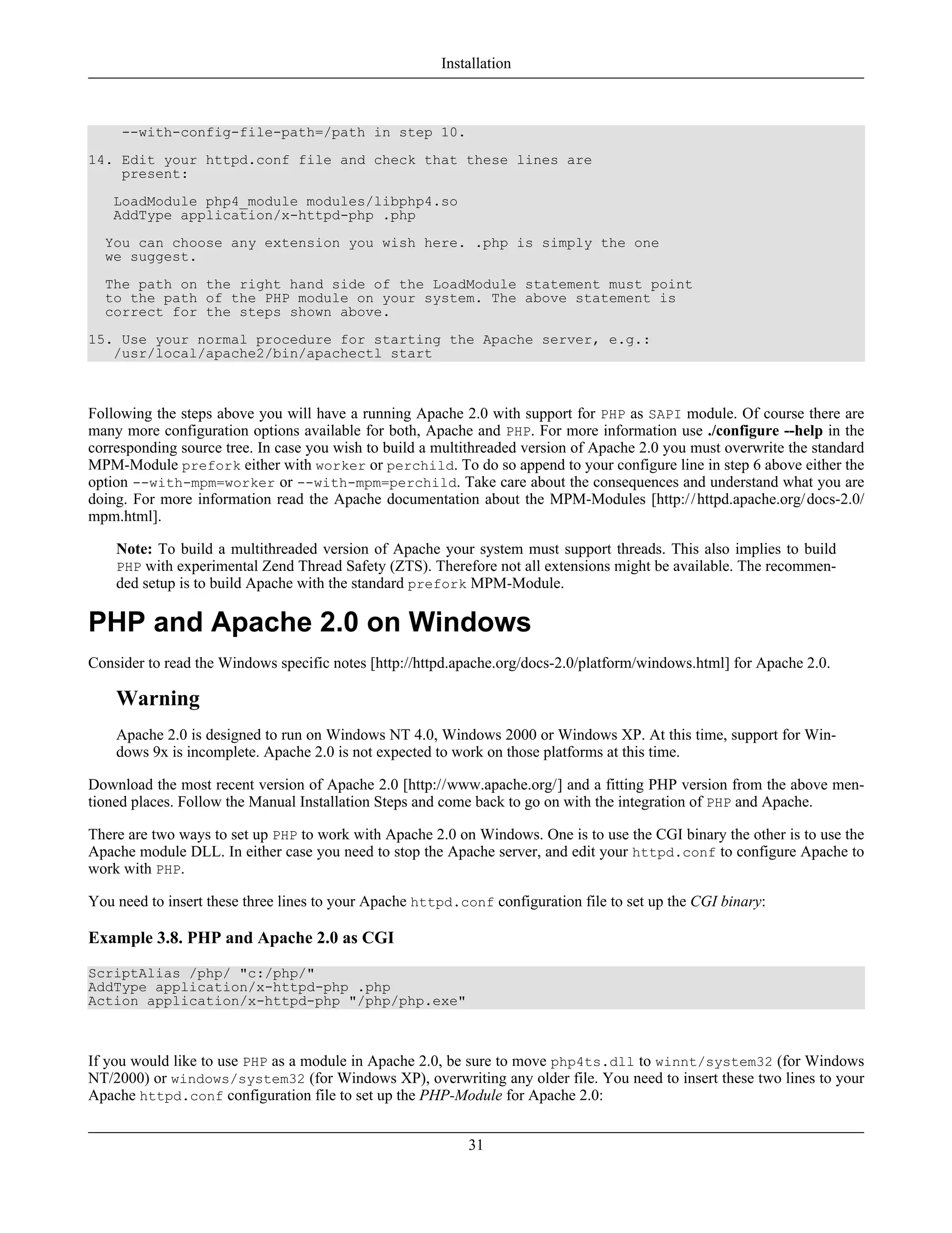 --with-config-file-path=/path in step 10.
14. Edit your httpd.conf file and check that these lines are
present:
LoadModule php4_module modules/libphp4.so
AddType application/x-httpd-php .php
You can choose any extension you wish here. .php is simply the one
we suggest.
The path on the right hand side of the LoadModule statement must point
to the path of the PHP module on your system. The above statement is
correct for the steps shown above.
15. Use your normal procedure for starting the Apache server, e.g.:
/usr/local/apache2/bin/apachectl start
Following the steps above you will have a running Apache 2.0 with support for PHP as SAPI module. Of course there are
many more configuration options available for both, Apache and PHP. For more information use ./configure --help in the
corresponding source tree. In case you wish to build a multithreaded version of Apache 2.0 you must overwrite the standard
MPM-Module prefork either with worker or perchild. To do so append to your configure line in step 6 above either the
option --with-mpm=worker or --with-mpm=perchild. Take care about the consequences and understand what you are
doing. For more information read the Apache documentation about the MPM-Modules [http://httpd.apache.org/docs-2.0/
mpm.html].
Note: To build a multithreaded version of Apache your system must support threads. This also implies to build
PHP with experimental Zend Thread Safety (ZTS). Therefore not all extensions might be available. The recommen-
ded setup is to build Apache with the standard prefork MPM-Module.
PHP and Apache 2.0 on Windows
Consider to read the Windows specific notes [http://httpd.apache.org/docs-2.0/platform/windows.html] for Apache 2.0.
Warning
Apache 2.0 is designed to run on Windows NT 4.0, Windows 2000 or Windows XP. At this time, support for Win-
dows 9x is incomplete. Apache 2.0 is not expected to work on those platforms at this time.
Download the most recent version of Apache 2.0 [http://www.apache.org/] and a fitting PHP version from the above men-
tioned places. Follow the Manual Installation Steps and come back to go on with the integration of PHP and Apache.
There are two ways to set up PHP to work with Apache 2.0 on Windows. One is to use the CGI binary the other is to use the
Apache module DLL. In either case you need to stop the Apache server, and edit your httpd.conf to configure Apache to
work with PHP.
You need to insert these three lines to your Apache httpd.conf configuration file to set up the CGI binary:
Example 3.8. PHP and Apache 2.0 as CGI
ScriptAlias /php/ "c:/php/"
AddType application/x-httpd-php .php
Action application/x-httpd-php "/php/php.exe"
If you would like to use PHP as a module in Apache 2.0, be sure to move php4ts.dll to winnt/system32 (for Windows
NT/2000) or windows/system32 (for Windows XP), overwriting any older file. You need to insert these two lines to your
Apache httpd.conf configuration file to set up the PHP-Module for Apache 2.0:
Installation
31
 