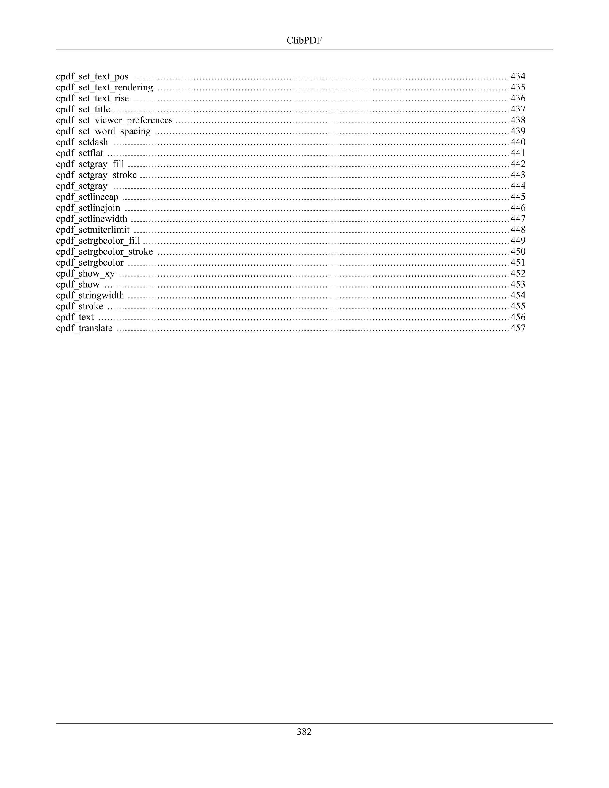 cpdf_set_text_pos ..............................................................................................................................434
cpdf_set_text_rendering ......................................................................................................................435
cpdf_set_text_rise ..............................................................................................................................436
cpdf_set_title .....................................................................................................................................437
cpdf_set_viewer_preferences ................................................................................................................438
cpdf_set_word_spacing .......................................................................................................................439
cpdf_setdash .....................................................................................................................................440
cpdf_setflat .......................................................................................................................................441
cpdf_setgray_fill ................................................................................................................................442
cpdf_setgray_stroke ............................................................................................................................443
cpdf_setgray .....................................................................................................................................444
cpdf_setlinecap ..................................................................................................................................445
cpdf_setlinejoin .................................................................................................................................446
cpdf_setlinewidth ...............................................................................................................................447
cpdf_setmiterlimit ..............................................................................................................................448
cpdf_setrgbcolor_fill ...........................................................................................................................449
cpdf_setrgbcolor_stroke ......................................................................................................................450
cpdf_setrgbcolor ................................................................................................................................451
cpdf_show_xy ...................................................................................................................................452
cpdf_show ........................................................................................................................................453
cpdf_stringwidth ................................................................................................................................454
cpdf_stroke .......................................................................................................................................455
cpdf_text ..........................................................................................................................................456
cpdf_translate ....................................................................................................................................457
ClibPDF
382
 