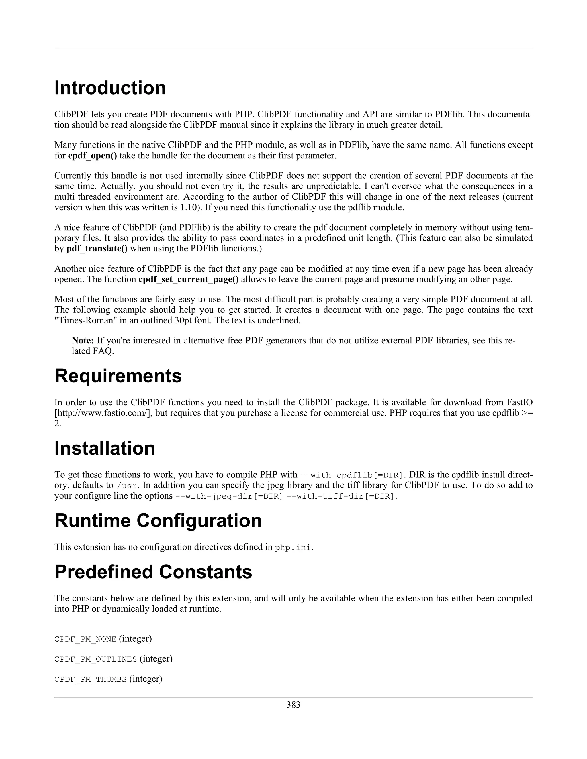Introduction
ClibPDF lets you create PDF documents with PHP. ClibPDF functionality and API are similar to PDFlib. This documenta-
tion should be read alongside the ClibPDF manual since it explains the library in much greater detail.
Many functions in the native ClibPDF and the PHP module, as well as in PDFlib, have the same name. All functions except
for cpdf_open() take the handle for the document as their first parameter.
Currently this handle is not used internally since ClibPDF does not support the creation of several PDF documents at the
same time. Actually, you should not even try it, the results are unpredictable. I can't oversee what the consequences in a
multi threaded environment are. According to the author of ClibPDF this will change in one of the next releases (current
version when this was written is 1.10). If you need this functionality use the pdflib module.
A nice feature of ClibPDF (and PDFlib) is the ability to create the pdf document completely in memory without using tem-
porary files. It also provides the ability to pass coordinates in a predefined unit length. (This feature can also be simulated
by pdf_translate() when using the PDFlib functions.)
Another nice feature of ClibPDF is the fact that any page can be modified at any time even if a new page has been already
opened. The function cpdf_set_current_page() allows to leave the current page and presume modifying an other page.
Most of the functions are fairly easy to use. The most difficult part is probably creating a very simple PDF document at all.
The following example should help you to get started. It creates a document with one page. The page contains the text
"Times-Roman" in an outlined 30pt font. The text is underlined.
Note: If you're interested in alternative free PDF generators that do not utilize external PDF libraries, see this re-
lated FAQ.
Requirements
In order to use the ClibPDF functions you need to install the ClibPDF package. It is available for download from FastIO
[http://www.fastio.com/], but requires that you purchase a license for commercial use. PHP requires that you use cpdflib >=
2.
Installation
To get these functions to work, you have to compile PHP with --with-cpdflib[=DIR]. DIR is the cpdflib install direct-
ory, defaults to /usr. In addition you can specify the jpeg library and the tiff library for ClibPDF to use. To do so add to
your configure line the options --with-jpeg-dir[=DIR] --with-tiff-dir[=DIR].
Runtime Configuration
This extension has no configuration directives defined in php.ini.
Predefined Constants
The constants below are defined by this extension, and will only be available when the extension has either been compiled
into PHP or dynamically loaded at runtime.
CPDF_PM_NONE (integer)
CPDF_PM_OUTLINES (integer)
CPDF_PM_THUMBS (integer)
383
 