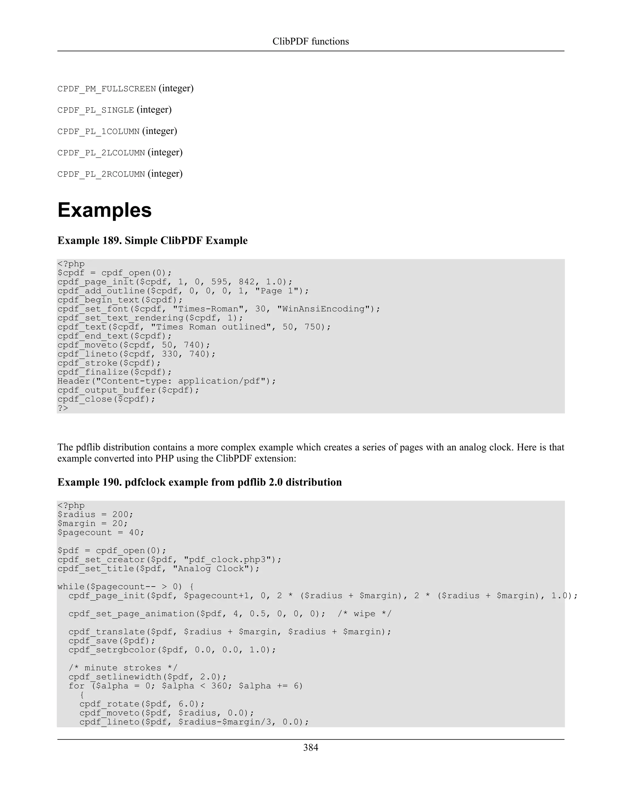 CPDF_PM_FULLSCREEN (integer)
CPDF_PL_SINGLE (integer)
CPDF_PL_1COLUMN (integer)
CPDF_PL_2LCOLUMN (integer)
CPDF_PL_2RCOLUMN (integer)
Examples
Example 189. Simple ClibPDF Example
<?php
$cpdf = cpdf_open(0);
cpdf_page_init($cpdf, 1, 0, 595, 842, 1.0);
cpdf_add_outline($cpdf, 0, 0, 0, 1, "Page 1");
cpdf_begin_text($cpdf);
cpdf_set_font($cpdf, "Times-Roman", 30, "WinAnsiEncoding");
cpdf_set_text_rendering($cpdf, 1);
cpdf_text($cpdf, "Times Roman outlined", 50, 750);
cpdf_end_text($cpdf);
cpdf_moveto($cpdf, 50, 740);
cpdf_lineto($cpdf, 330, 740);
cpdf_stroke($cpdf);
cpdf_finalize($cpdf);
Header("Content-type: application/pdf");
cpdf_output_buffer($cpdf);
cpdf_close($cpdf);
?>
The pdflib distribution contains a more complex example which creates a series of pages with an analog clock. Here is that
example converted into PHP using the ClibPDF extension:
Example 190. pdfclock example from pdflib 2.0 distribution
<?php
$radius = 200;
$margin = 20;
$pagecount = 40;
$pdf = cpdf_open(0);
cpdf_set_creator($pdf, "pdf_clock.php3");
cpdf_set_title($pdf, "Analog Clock");
while($pagecount-- > 0) {
cpdf_page_init($pdf, $pagecount+1, 0, 2 * ($radius + $margin), 2 * ($radius + $margin), 1.0);
cpdf_set_page_animation($pdf, 4, 0.5, 0, 0, 0); /* wipe */
cpdf_translate($pdf, $radius + $margin, $radius + $margin);
cpdf_save($pdf);
cpdf_setrgbcolor($pdf, 0.0, 0.0, 1.0);
/* minute strokes */
cpdf_setlinewidth($pdf, 2.0);
for ($alpha = 0; $alpha < 360; $alpha += 6)
{
cpdf_rotate($pdf, 6.0);
cpdf_moveto($pdf, $radius, 0.0);
cpdf_lineto($pdf, $radius-$margin/3, 0.0);
ClibPDF functions
384
 