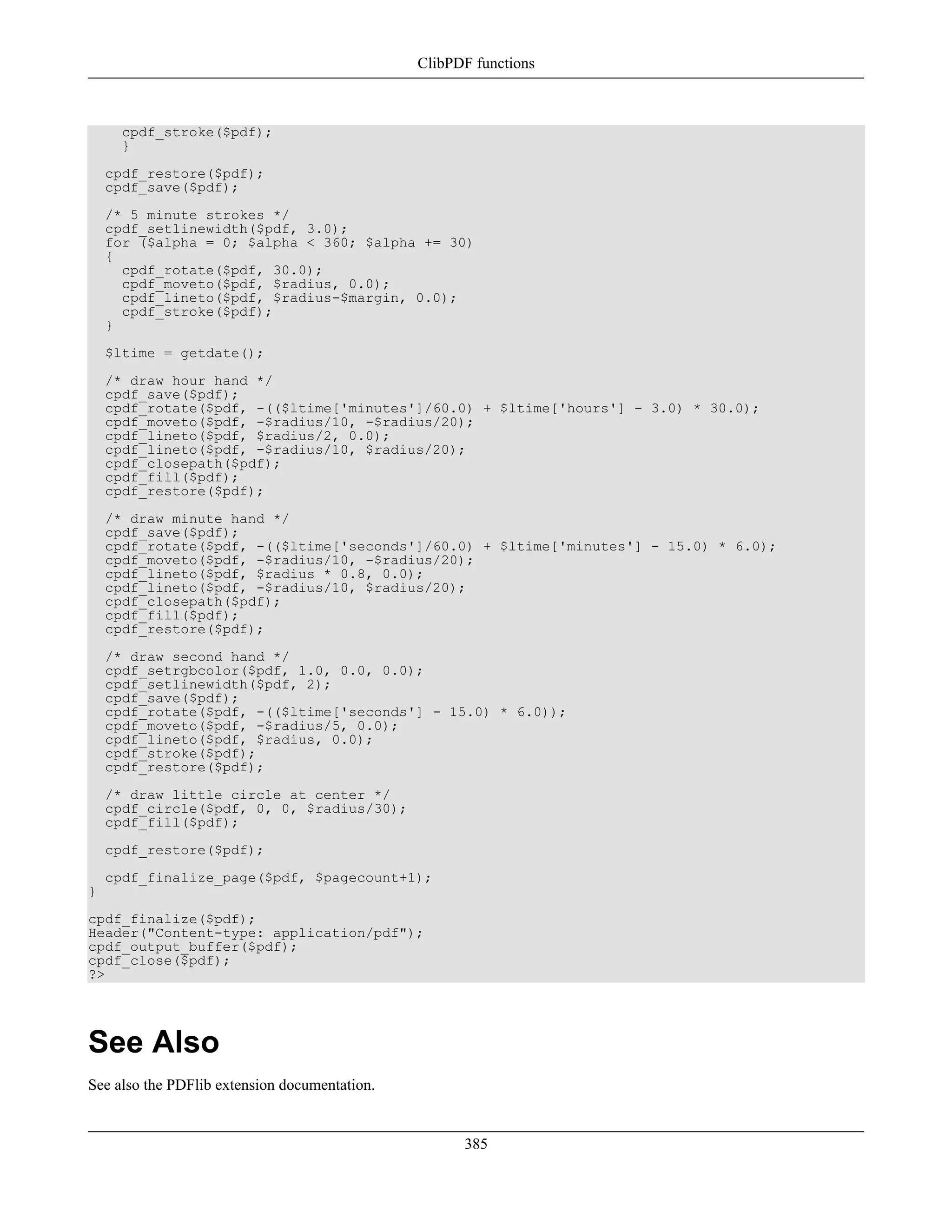 cpdf_stroke($pdf);
}
cpdf_restore($pdf);
cpdf_save($pdf);
/* 5 minute strokes */
cpdf_setlinewidth($pdf, 3.0);
for ($alpha = 0; $alpha < 360; $alpha += 30)
{
cpdf_rotate($pdf, 30.0);
cpdf_moveto($pdf, $radius, 0.0);
cpdf_lineto($pdf, $radius-$margin, 0.0);
cpdf_stroke($pdf);
}
$ltime = getdate();
/* draw hour hand */
cpdf_save($pdf);
cpdf_rotate($pdf, -(($ltime['minutes']/60.0) + $ltime['hours'] - 3.0) * 30.0);
cpdf_moveto($pdf, -$radius/10, -$radius/20);
cpdf_lineto($pdf, $radius/2, 0.0);
cpdf_lineto($pdf, -$radius/10, $radius/20);
cpdf_closepath($pdf);
cpdf_fill($pdf);
cpdf_restore($pdf);
/* draw minute hand */
cpdf_save($pdf);
cpdf_rotate($pdf, -(($ltime['seconds']/60.0) + $ltime['minutes'] - 15.0) * 6.0);
cpdf_moveto($pdf, -$radius/10, -$radius/20);
cpdf_lineto($pdf, $radius * 0.8, 0.0);
cpdf_lineto($pdf, -$radius/10, $radius/20);
cpdf_closepath($pdf);
cpdf_fill($pdf);
cpdf_restore($pdf);
/* draw second hand */
cpdf_setrgbcolor($pdf, 1.0, 0.0, 0.0);
cpdf_setlinewidth($pdf, 2);
cpdf_save($pdf);
cpdf_rotate($pdf, -(($ltime['seconds'] - 15.0) * 6.0));
cpdf_moveto($pdf, -$radius/5, 0.0);
cpdf_lineto($pdf, $radius, 0.0);
cpdf_stroke($pdf);
cpdf_restore($pdf);
/* draw little circle at center */
cpdf_circle($pdf, 0, 0, $radius/30);
cpdf_fill($pdf);
cpdf_restore($pdf);
cpdf_finalize_page($pdf, $pagecount+1);
}
cpdf_finalize($pdf);
Header("Content-type: application/pdf");
cpdf_output_buffer($pdf);
cpdf_close($pdf);
?>
See Also
See also the PDFlib extension documentation.
ClibPDF functions
385
 