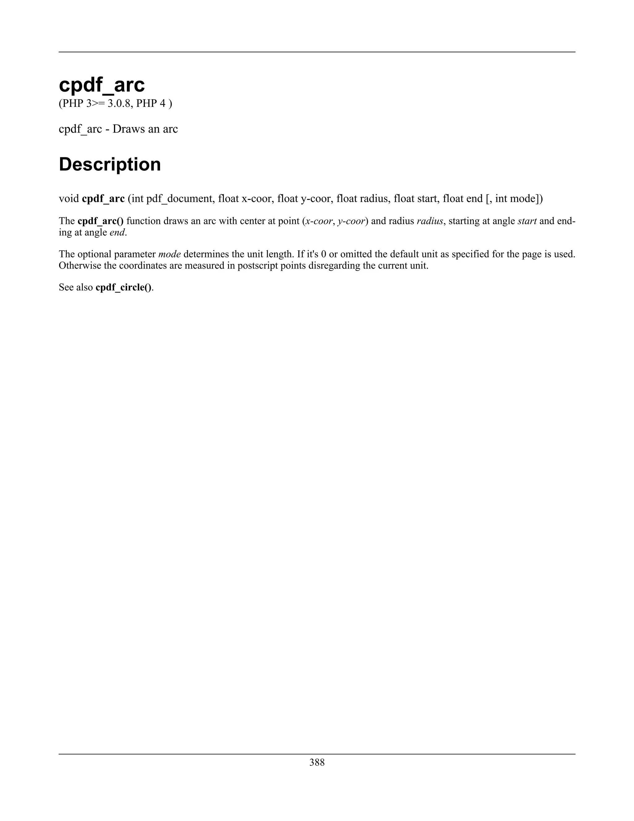 cpdf_arc
(PHP 3>= 3.0.8, PHP 4 )
cpdf_arc - Draws an arc
Description
void cpdf_arc (int pdf_document, float x-coor, float y-coor, float radius, float start, float end [, int mode])
The cpdf_arc() function draws an arc with center at point (x-coor, y-coor) and radius radius, starting at angle start and end-
ing at angle end.
The optional parameter mode determines the unit length. If it's 0 or omitted the default unit as specified for the page is used.
Otherwise the coordinates are measured in postscript points disregarding the current unit.
See also cpdf_circle().
388
 