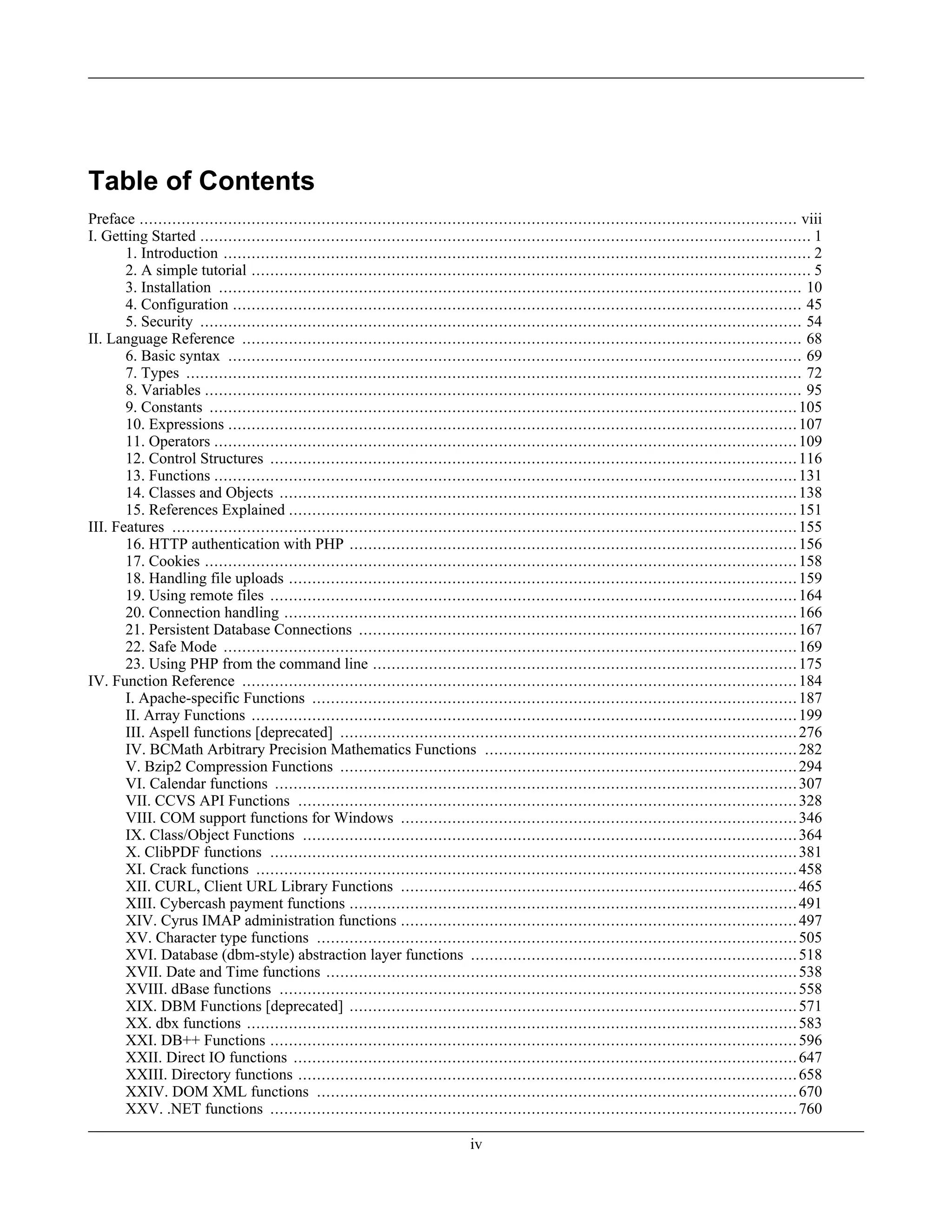 Table of Contents
Preface ............................................................................................................................................. viii
I. Getting Started ................................................................................................................................... 1
1. Introduction .............................................................................................................................. 2
2. A simple tutorial ........................................................................................................................ 5
3. Installation ............................................................................................................................. 10
4. Configuration .......................................................................................................................... 45
5. Security ................................................................................................................................. 54
II. Language Reference ........................................................................................................................ 68
6. Basic syntax ........................................................................................................................... 69
7. Types .................................................................................................................................... 72
8. Variables ................................................................................................................................ 95
9. Constants ..............................................................................................................................105
10. Expressions ..........................................................................................................................107
11. Operators .............................................................................................................................109
12. Control Structures .................................................................................................................116
13. Functions .............................................................................................................................131
14. Classes and Objects ...............................................................................................................138
15. References Explained .............................................................................................................151
III. Features ......................................................................................................................................155
16. HTTP authentication with PHP ................................................................................................156
17. Cookies ...............................................................................................................................158
18. Handling file uploads .............................................................................................................159
19. Using remote files .................................................................................................................164
20. Connection handling ..............................................................................................................166
21. Persistent Database Connections ..............................................................................................167
22. Safe Mode ...........................................................................................................................169
23. Using PHP from the command line ...........................................................................................175
IV. Function Reference .......................................................................................................................184
I. Apache-specific Functions ........................................................................................................187
II. Array Functions .....................................................................................................................199
III. Aspell functions [deprecated] ..................................................................................................276
IV. BCMath Arbitrary Precision Mathematics Functions ...................................................................282
V. Bzip2 Compression Functions ..................................................................................................294
VI. Calendar functions ................................................................................................................307
VII. CCVS API Functions ...........................................................................................................328
VIII. COM support functions for Windows .....................................................................................346
IX. Class/Object Functions ..........................................................................................................364
X. ClibPDF functions .................................................................................................................381
XI. Crack functions ....................................................................................................................458
XII. CURL, Client URL Library Functions .....................................................................................465
XIII. Cybercash payment functions ................................................................................................491
XIV. Cyrus IMAP administration functions .....................................................................................497
XV. Character type functions .......................................................................................................505
XVI. Database (dbm-style) abstraction layer functions ......................................................................518
XVII. Date and Time functions .....................................................................................................538
XVIII. dBase functions ...............................................................................................................558
XIX. DBM Functions [deprecated] ................................................................................................571
XX. dbx functions ......................................................................................................................583
XXI. DB++ Functions .................................................................................................................596
XXII. Direct IO functions ............................................................................................................647
XXIII. Directory functions ...........................................................................................................658
XXIV. DOM XML functions .......................................................................................................670
XXV. .NET functions .................................................................................................................760
iv
 