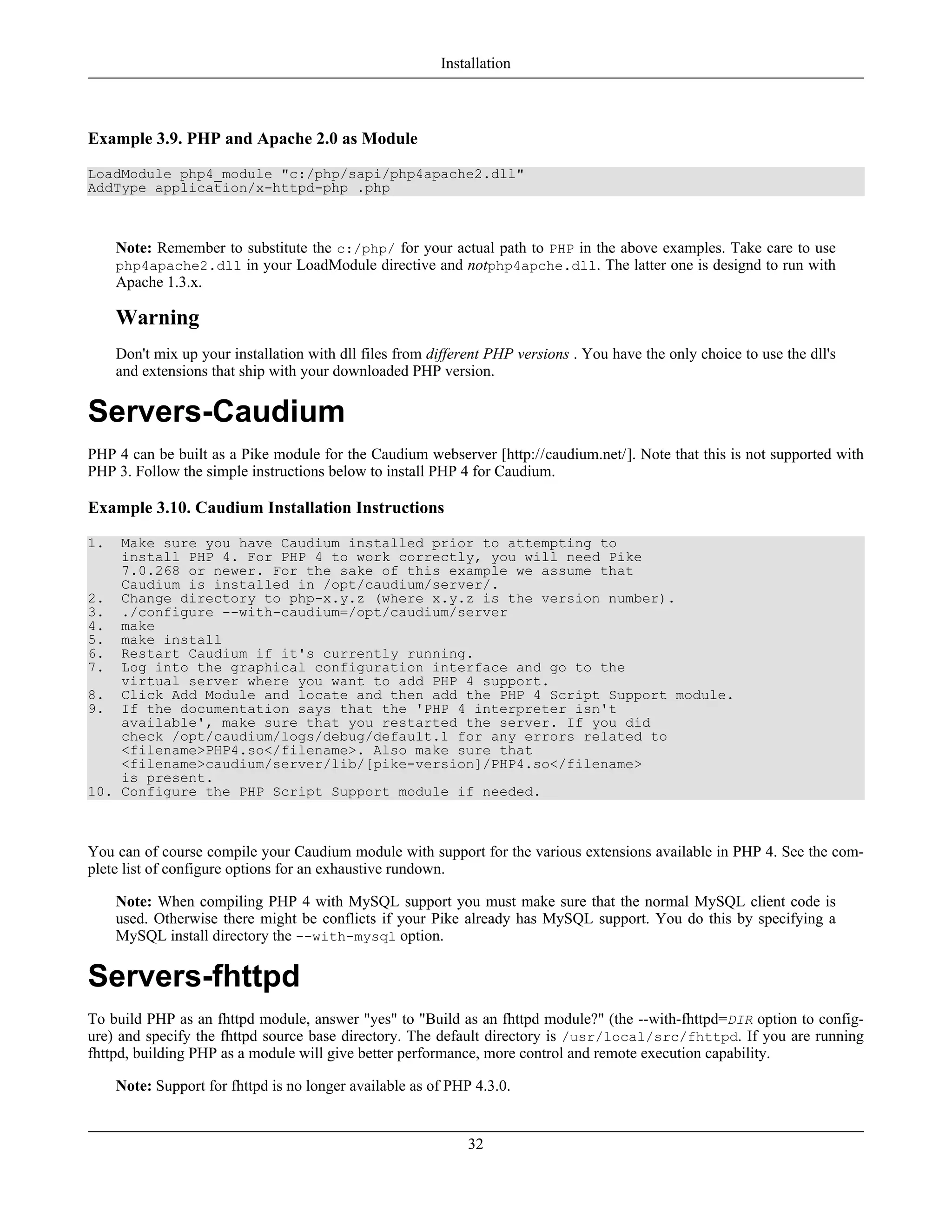 Example 3.9. PHP and Apache 2.0 as Module
LoadModule php4_module "c:/php/sapi/php4apache2.dll"
AddType application/x-httpd-php .php
Note: Remember to substitute the c:/php/ for your actual path to PHP in the above examples. Take care to use
php4apache2.dll in your LoadModule directive and notphp4apche.dll. The latter one is designd to run with
Apache 1.3.x.
Warning
Don't mix up your installation with dll files from different PHP versions . You have the only choice to use the dll's
and extensions that ship with your downloaded PHP version.
Servers-Caudium
PHP 4 can be built as a Pike module for the Caudium webserver [http://caudium.net/]. Note that this is not supported with
PHP 3. Follow the simple instructions below to install PHP 4 for Caudium.
Example 3.10. Caudium Installation Instructions
1. Make sure you have Caudium installed prior to attempting to
install PHP 4. For PHP 4 to work correctly, you will need Pike
7.0.268 or newer. For the sake of this example we assume that
Caudium is installed in /opt/caudium/server/.
2. Change directory to php-x.y.z (where x.y.z is the version number).
3. ./configure --with-caudium=/opt/caudium/server
4. make
5. make install
6. Restart Caudium if it's currently running.
7. Log into the graphical configuration interface and go to the
virtual server where you want to add PHP 4 support.
8. Click Add Module and locate and then add the PHP 4 Script Support module.
9. If the documentation says that the 'PHP 4 interpreter isn't
available', make sure that you restarted the server. If you did
check /opt/caudium/logs/debug/default.1 for any errors related to
<filename>PHP4.so</filename>. Also make sure that
<filename>caudium/server/lib/[pike-version]/PHP4.so</filename>
is present.
10. Configure the PHP Script Support module if needed.
You can of course compile your Caudium module with support for the various extensions available in PHP 4. See the com-
plete list of configure options for an exhaustive rundown.
Note: When compiling PHP 4 with MySQL support you must make sure that the normal MySQL client code is
used. Otherwise there might be conflicts if your Pike already has MySQL support. You do this by specifying a
MySQL install directory the --with-mysql option.
Servers-fhttpd
To build PHP as an fhttpd module, answer "yes" to "Build as an fhttpd module?" (the --with-fhttpd=DIR option to config-
ure) and specify the fhttpd source base directory. The default directory is /usr/local/src/fhttpd. If you are running
fhttpd, building PHP as a module will give better performance, more control and remote execution capability.
Note: Support for fhttpd is no longer available as of PHP 4.3.0.
Installation
32
 