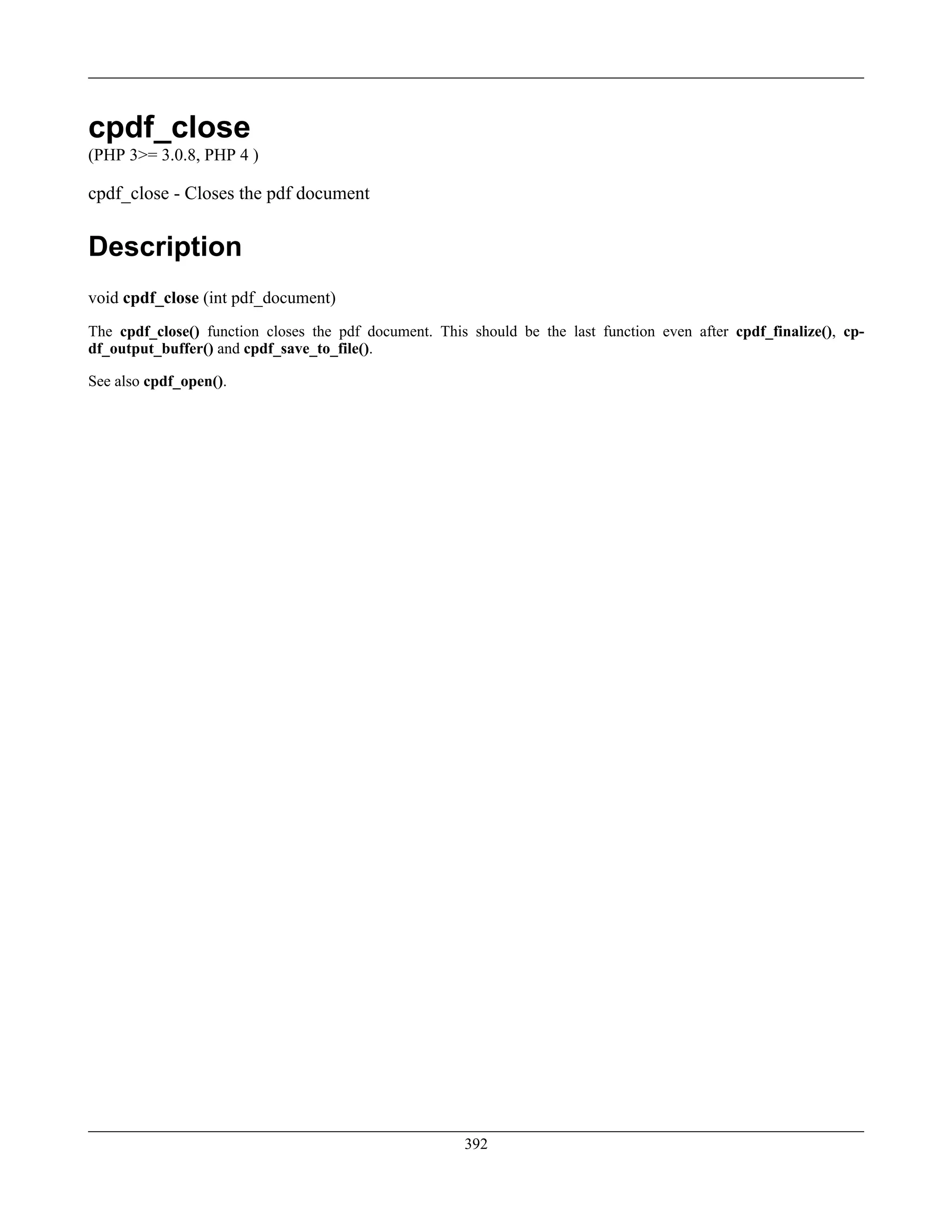 cpdf_close
(PHP 3>= 3.0.8, PHP 4 )
cpdf_close - Closes the pdf document
Description
void cpdf_close (int pdf_document)
The cpdf_close() function closes the pdf document. This should be the last function even after cpdf_finalize(), cp-
df_output_buffer() and cpdf_save_to_file().
See also cpdf_open().
392
 